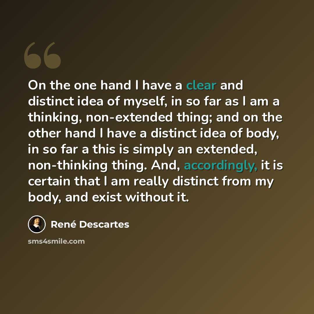 “On the one hand I have a clear and distinct idea of myself, in so far as I am a thinking, non-extended thing; and on the other hand I have a distinct idea of body, in so far a this is simply an extended, non-thinking thing. And, accordingly, it is certain that I am really distinct from my body…” quote by Rene Descartes