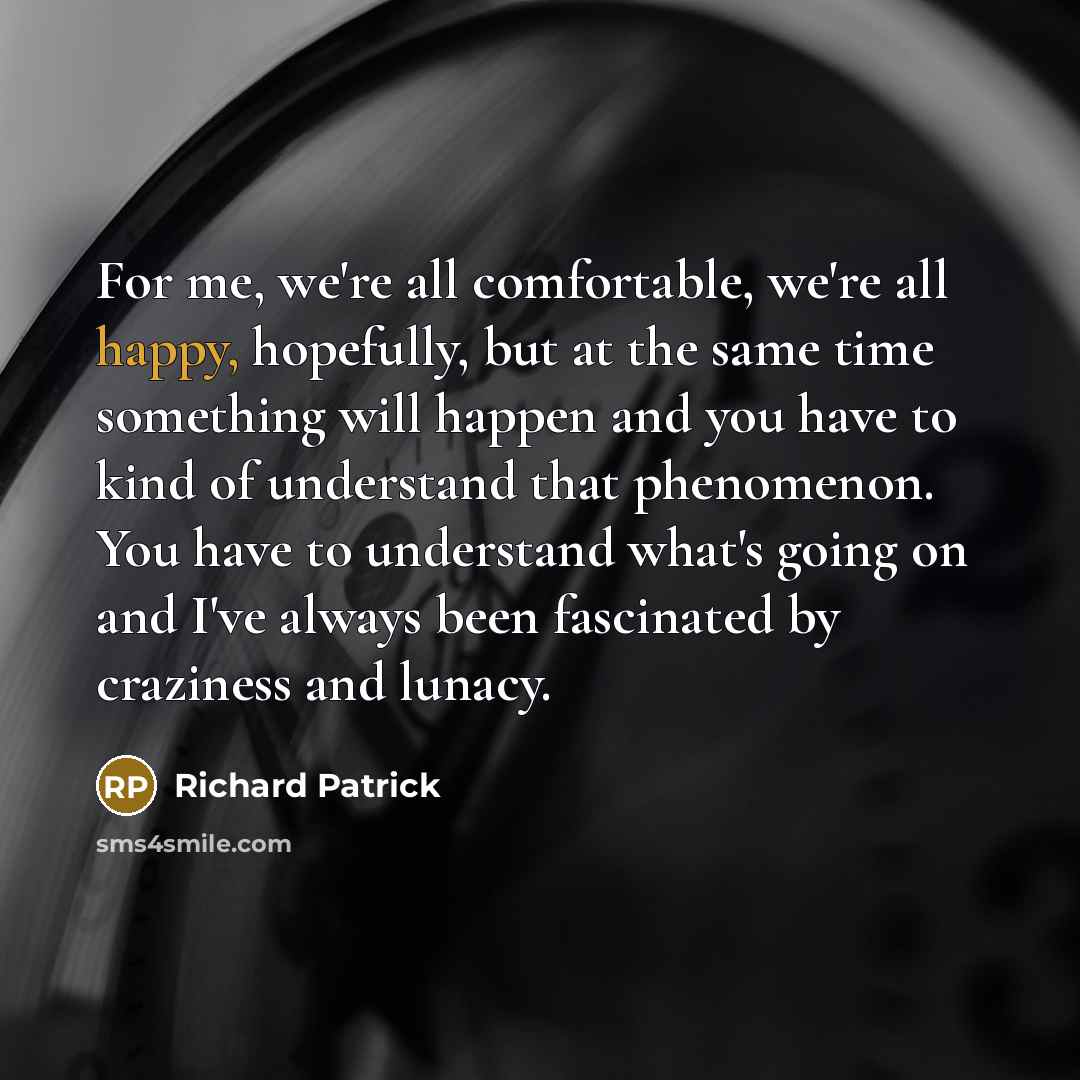 “For me, we're all comfortable, we're all happy, hopefully, but at the same time something will happen and you have to kind of understand that phenomenon. You have to understand what's going on and I've always been fascinated by craziness and lunacy.” quote by Richard Patrick