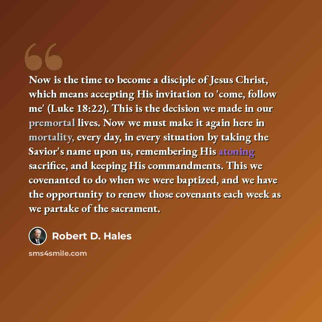 “Now is the time to become a disciple of Jesus Christ, which means accepting His invitation to 'come, follow me' (Luke 18:22). This is the decision we made in our premortal lives. Now we must make it again here in mortality, every day, in every situation by taking the Savior's name upon us…” quote by Robert D. Hales
