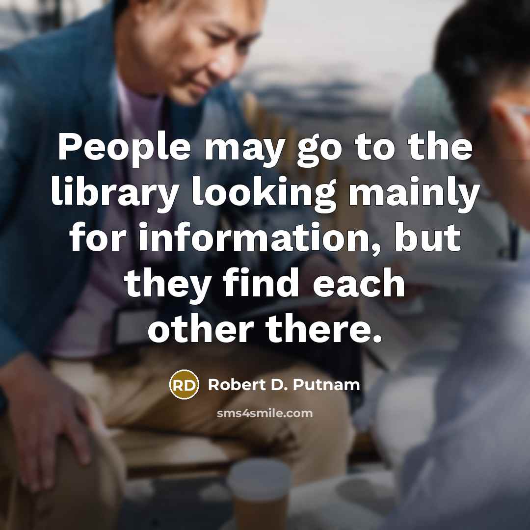 “People may go to the library looking mainly for information, but they find each other there.” quote by Robert D. Putnam