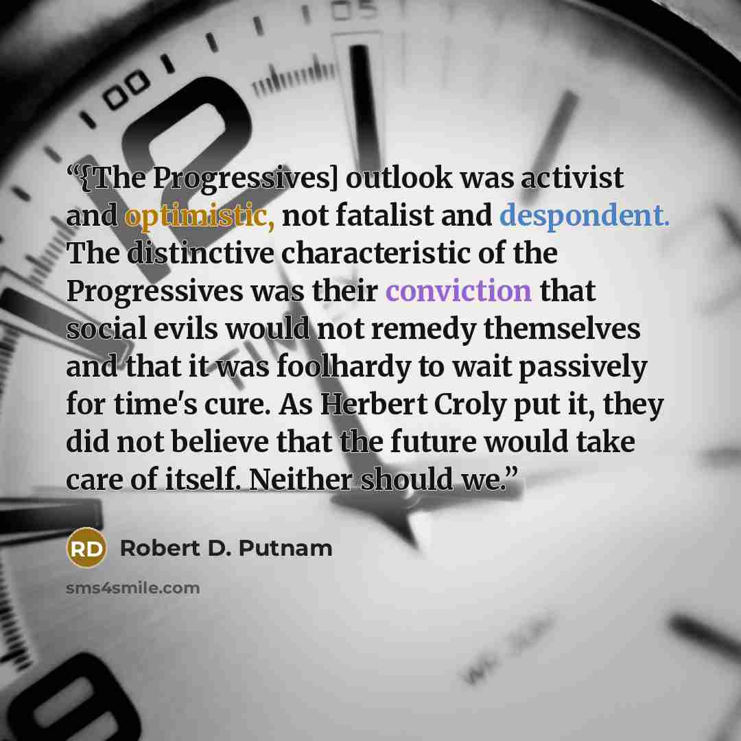 “{The Progressives] outlook was activist and optimistic, not fatalist and despondent. The distinctive characteristic of the Progressives was their conviction that social evils would not remedy themselves and that it was foolhardy to wait passively for time's cure. As Herbert Croly put it, they did…” quote by Robert D. Putnam