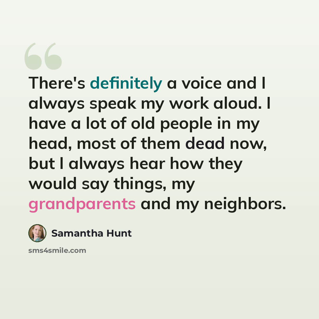 “There's definitely a voice and I always speak my work aloud. I have a lot of old people in my head, most of them dead now, but I always hear how they would say things, my grandparents and my neighbors.” quote by Samantha Hunt