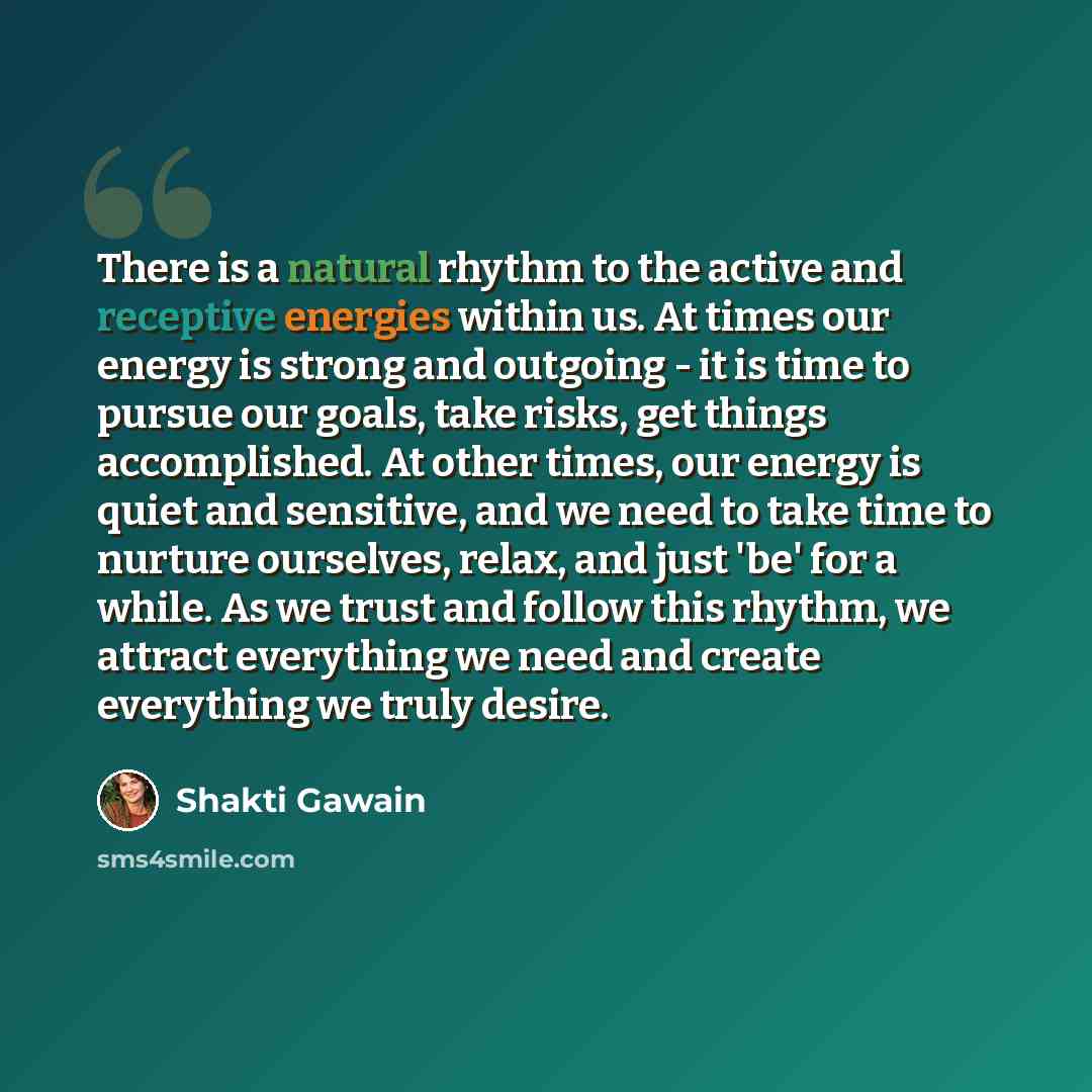 “There is a natural rhythm to the active and receptive energies within us. At times our energy is strong and outgoing - it is time to pursue our goals, take risks, get things accomplished. At other times, our energy is quiet and sensitive, and we need to take time to nurture ourselves, relax, and…” quote by Shakti Gawain