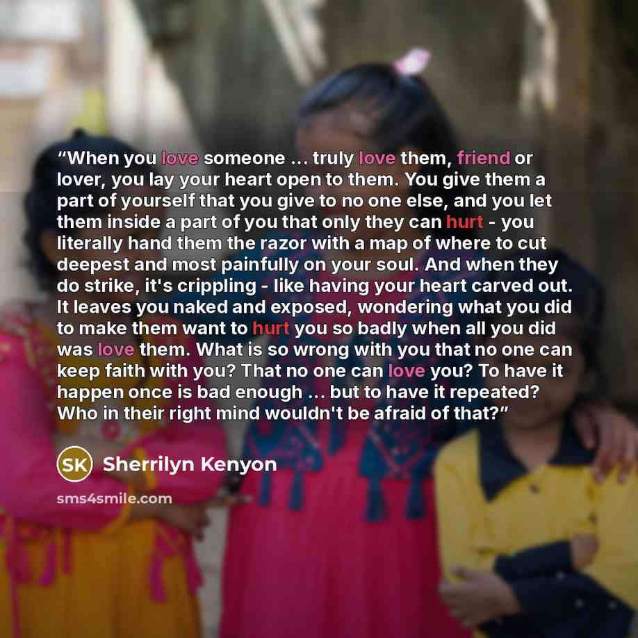 “When you love someone ... truly love them, friend or lover, you lay your heart open to them. You give them a part of yourself that you give to no one else, and you let them inside a part of you that only they can hurt - you literally hand them the razor with a map of where to cut deepest and most…” quote by Sherrilyn Kenyon