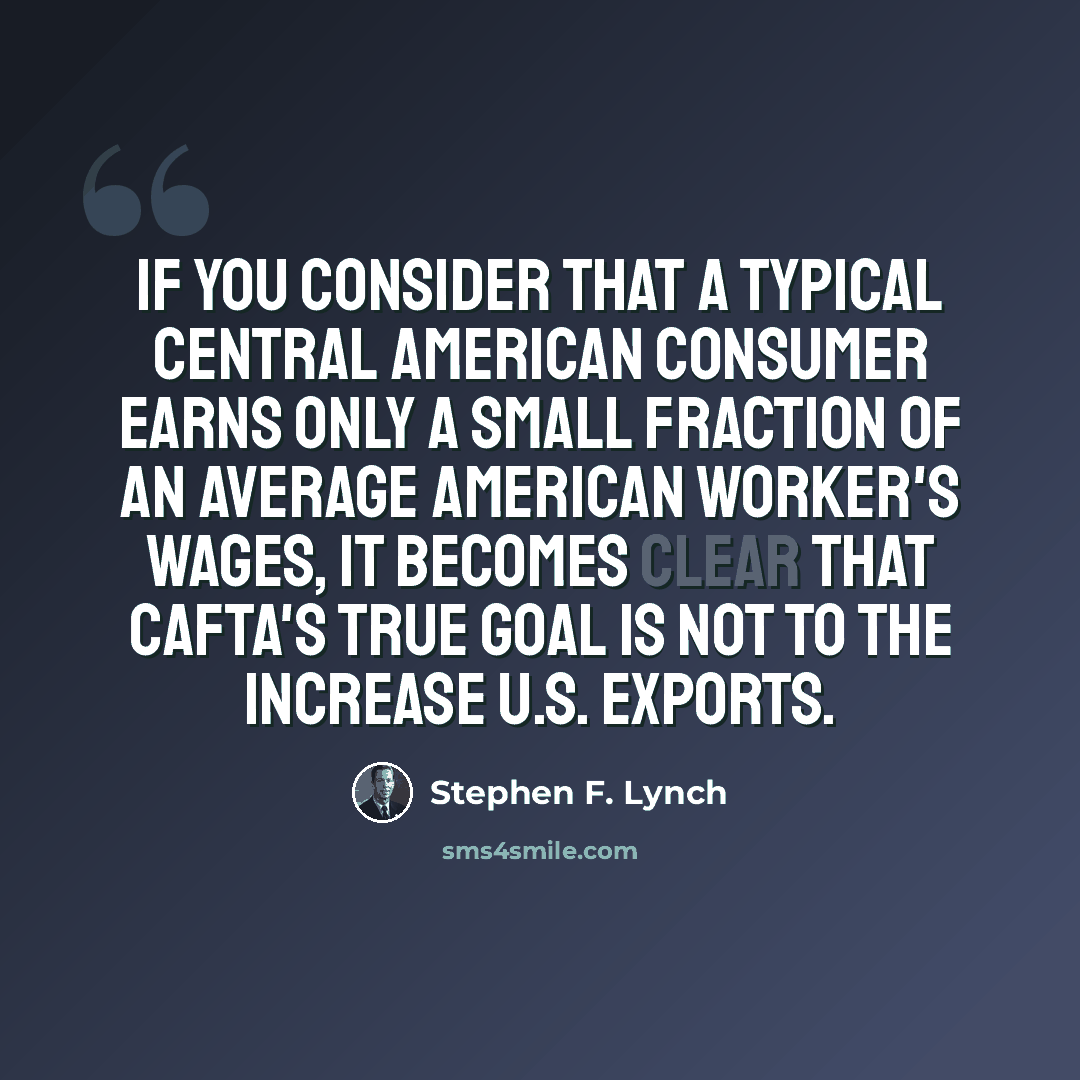 “If you consider that a typical Central American consumer earns only a small fraction of an average American worker's wages, it becomes clear that CAFTA's true goal is not to the increase U.S. exports.” quote by Stephen F. Lynch