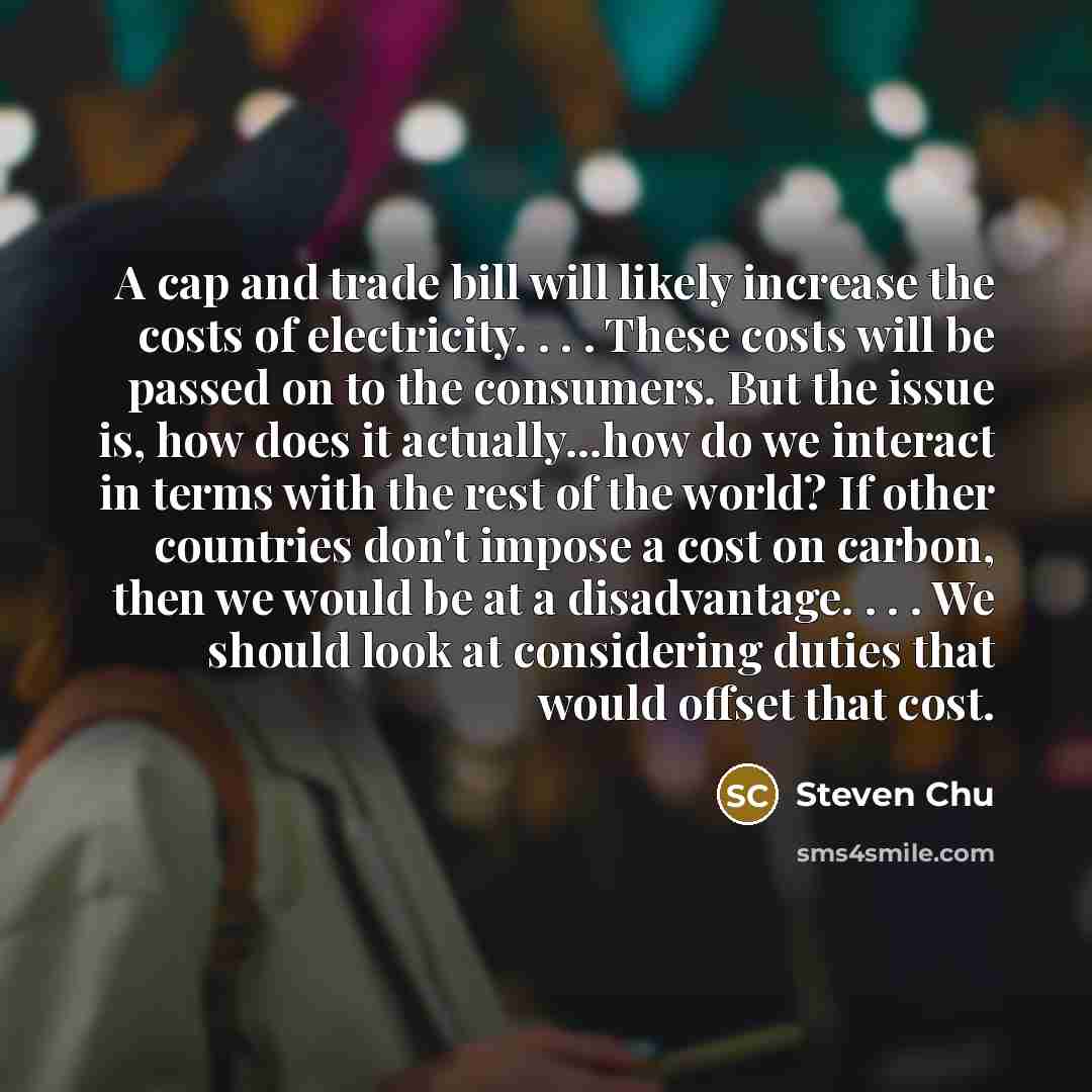 “A cap and trade bill will likely increase the costs of electricity. . . . These costs will be passed on to the consumers. But the issue is, how does it actually...how do we interact in terms with the rest of the world? If other countries don't impose a cost on carbon, then we would be at a…” quote by Steven Chu