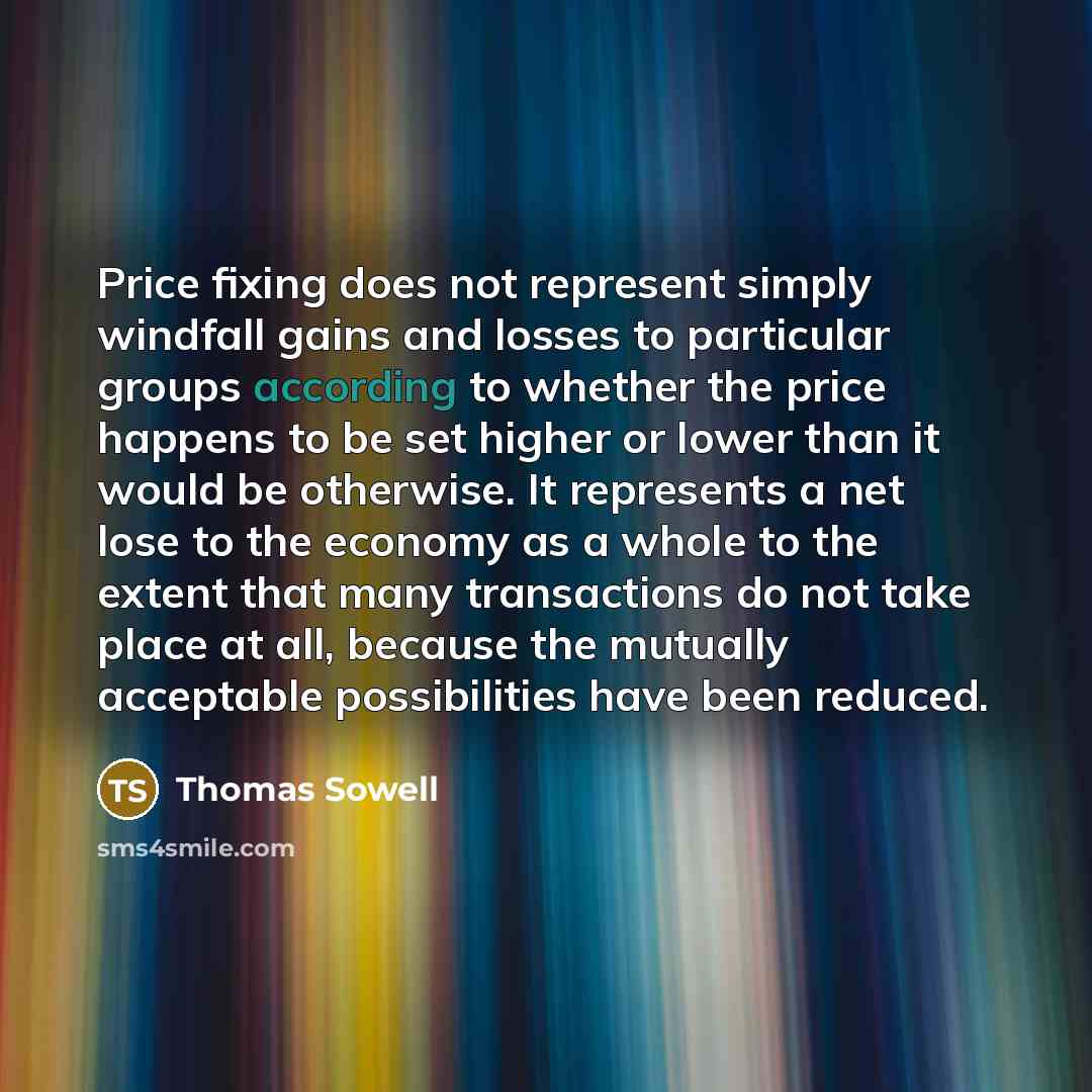 “Price fixing does not represent simply windfall gains and losses to particular groups according to whether the price happens to be set higher or lower than it would be otherwise. It represents a net lose to the economy as a whole to the extent that many transactions do not take place at all…” quote by Thomas Sowell