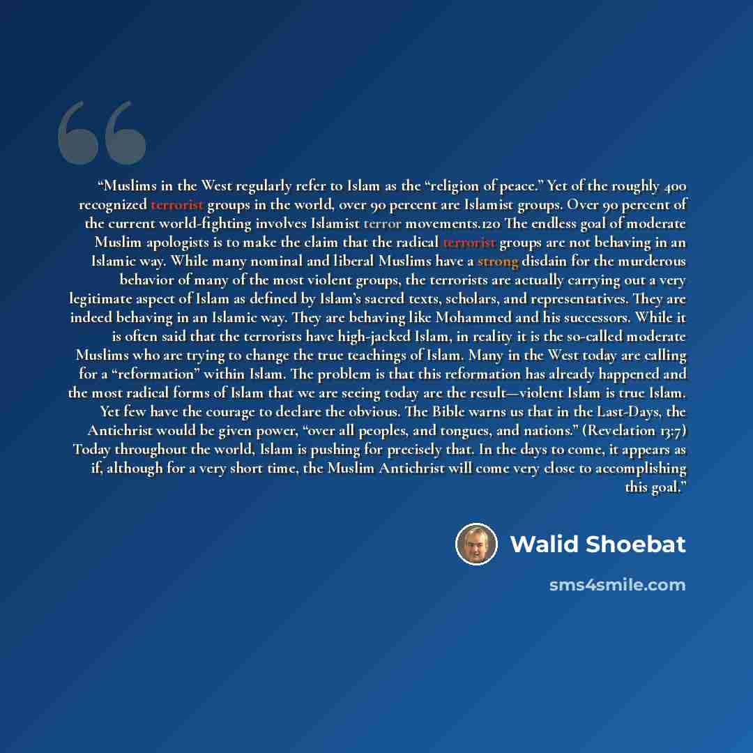 “Muslims in the West regularly refer to Islam as the “religion of peace.” Yet of the roughly 400 recognized terrorist groups in the world, over 90 percent are Islamist groups. Over 90 percent of the current world-fighting involves Islamist terror movements.120 The endless goal of moderate Muslim…” quote by Walid Shoebat
