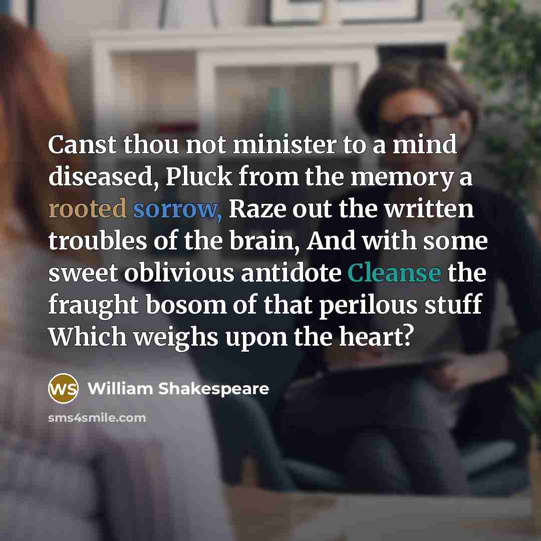 “Canst thou not minister to a mind diseased, Pluck from the memory a rooted sorrow, Raze out the written troubles of the brain, And with some sweet oblivious antidote Cleanse the fraught bosom of that perilous stuff Which weighs upon the heart?” quote by William Shakespeare