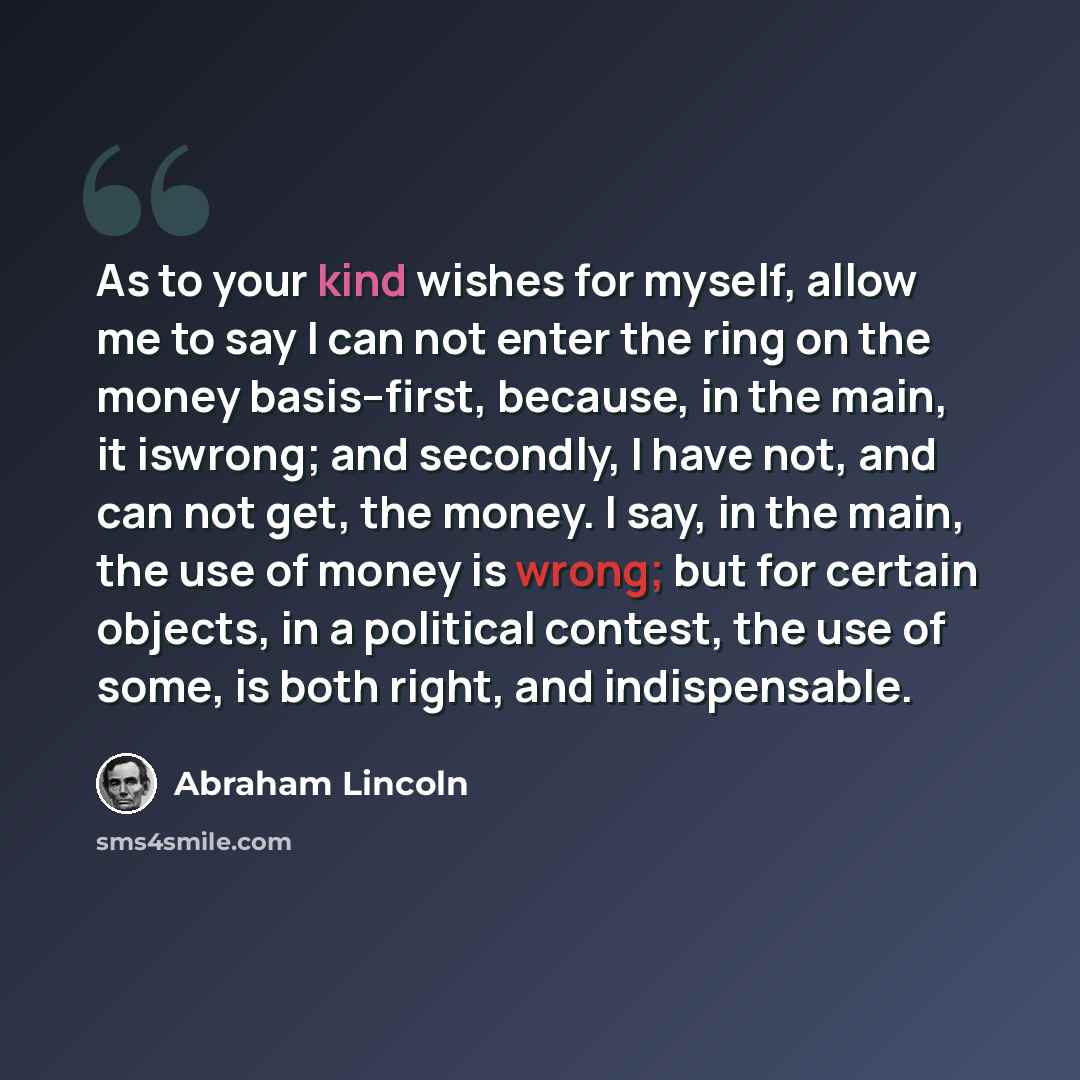 “As to your kind wishes for myself, allow me to say I can not enter the ring on the money basis--first, because, in the main, it iswrong; and secondly, I have not, and can not get, the money. I say, in the main, the use of money is wrong; but for certain objects, in a political contest, the use of…” quote by Abraham Lincoln