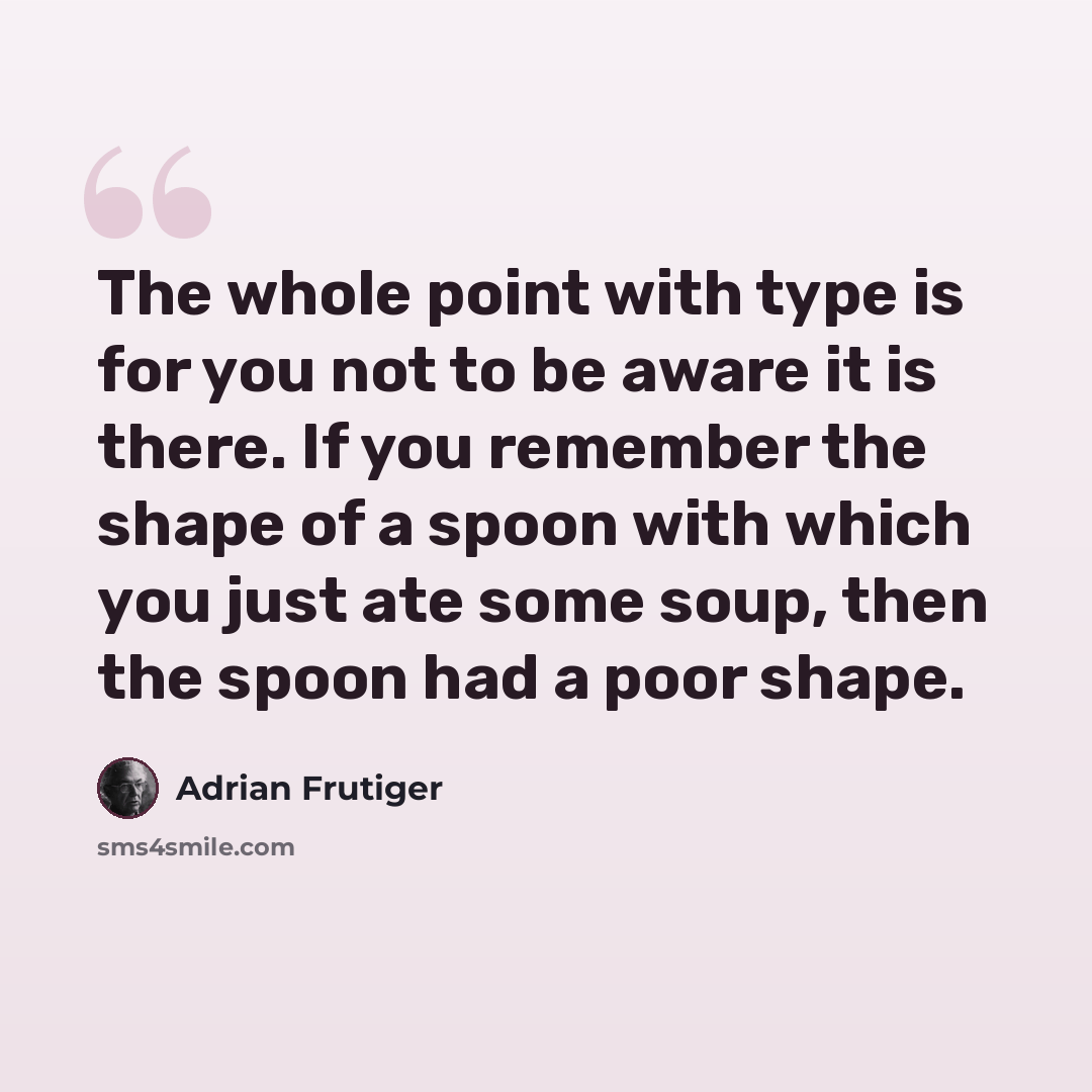 “The whole point with type is for you not to be aware it is there. If you remember the shape of a spoon with which you just ate some soup, then the spoon had a poor shape.” quote by Adrian Frutiger