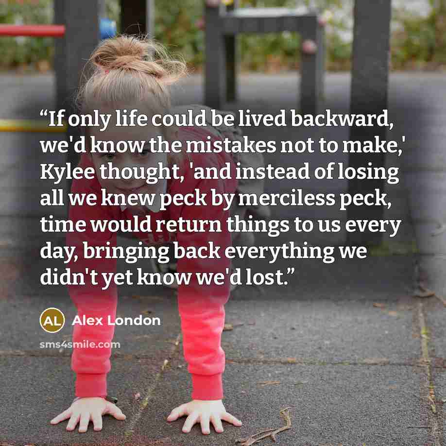 “If only life could be lived backward, we'd know the mistakes not to make,' Kylee thought, 'and instead of losing all we knew peck by merciless peck, time would return things to us every day, bringing back everything we didn't yet know we'd lost.” quote by Alex London