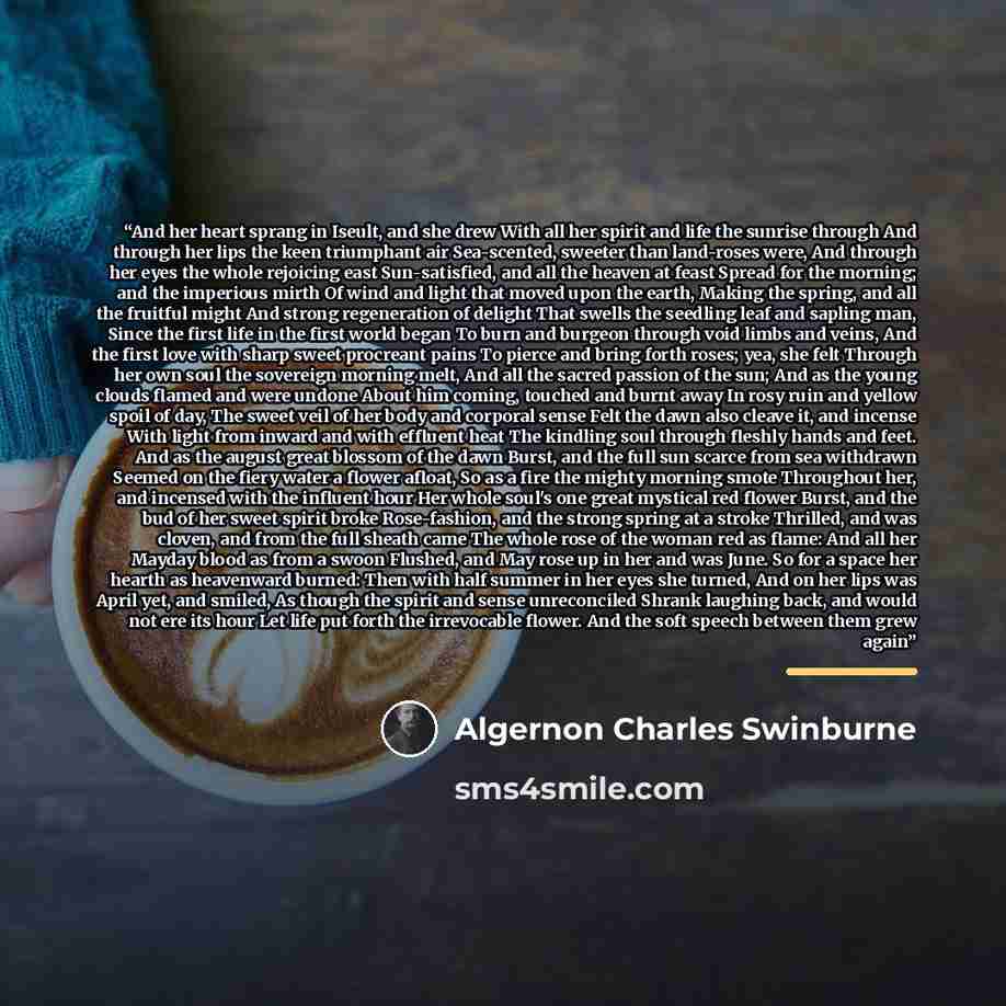 “And her heart sprang in Iseult, and she drew With all her spirit and life the sunrise through And through her lips the keen triumphant air Sea-scented, sweeter than land-roses were, And through her eyes the whole rejoicing east Sun-satisfied, and all the heaven at feast Spread for the morning; and…” quote by Algernon Charles Swinburne
