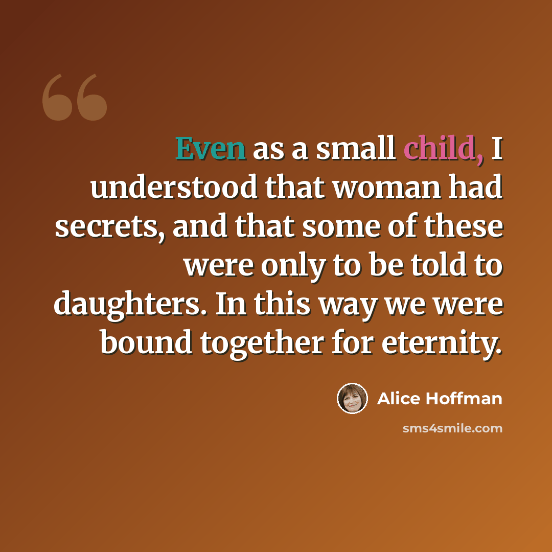 “Even as a small child, I understood that woman had secrets, and that some of these were only to be told to daughters. In this way we were bound together for eternity.” quote by Alice Hoffman