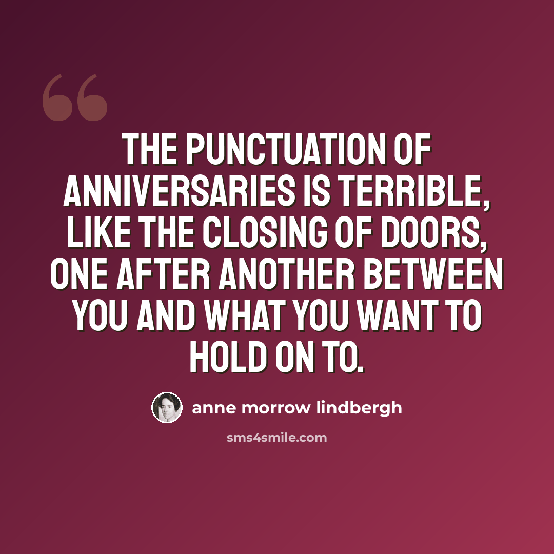 “The punctuation of anniversaries is terrible, like the closing of doors, one after another between you and what you want to hold on to.” quote by Anne Morrow Lindbergh