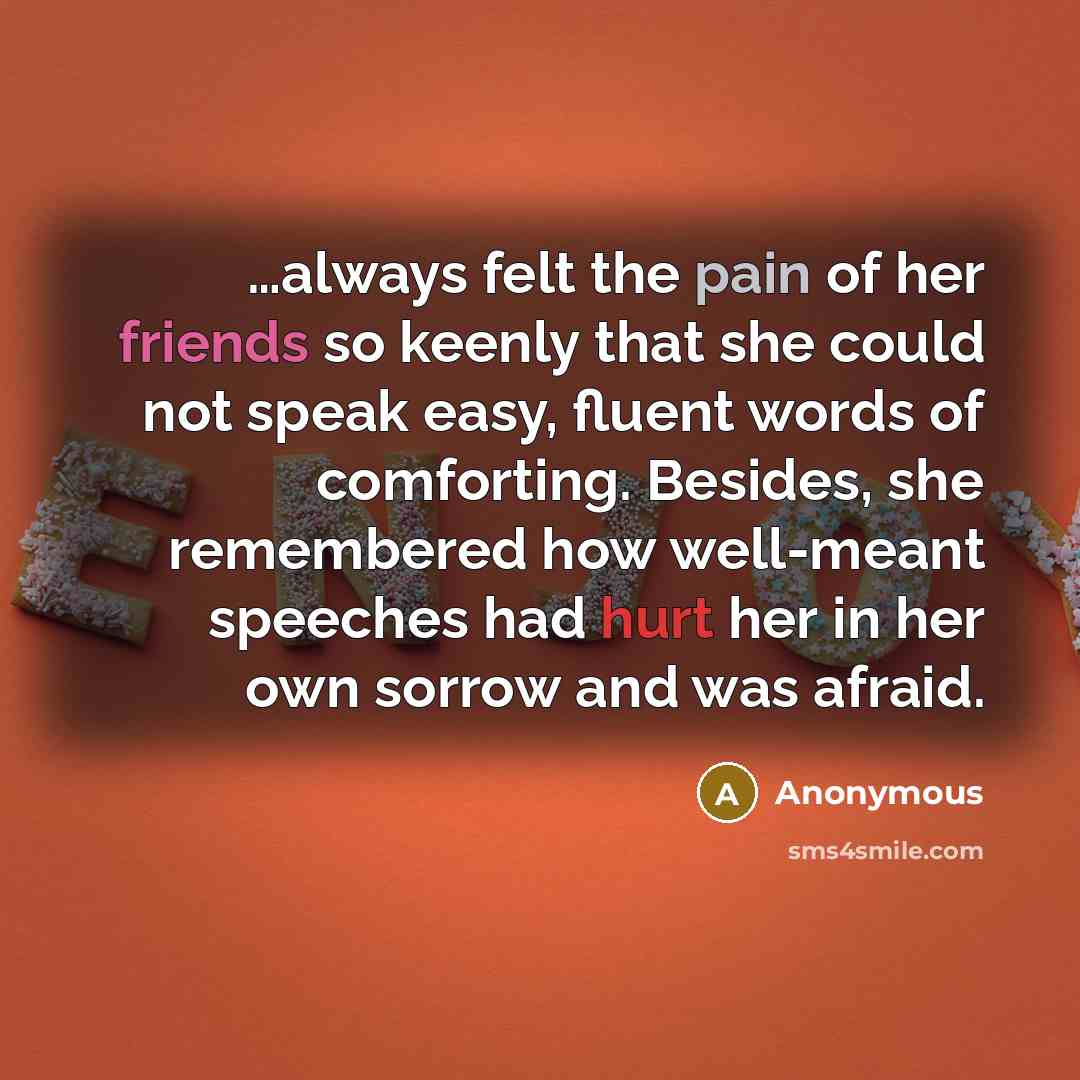 “…always felt the pain of her friends so keenly that she could not speak easy, fluent words of comforting. Besides, she remembered how well-meant speeches had hurt her in her own sorrow and was afraid.” quote by Anonymous