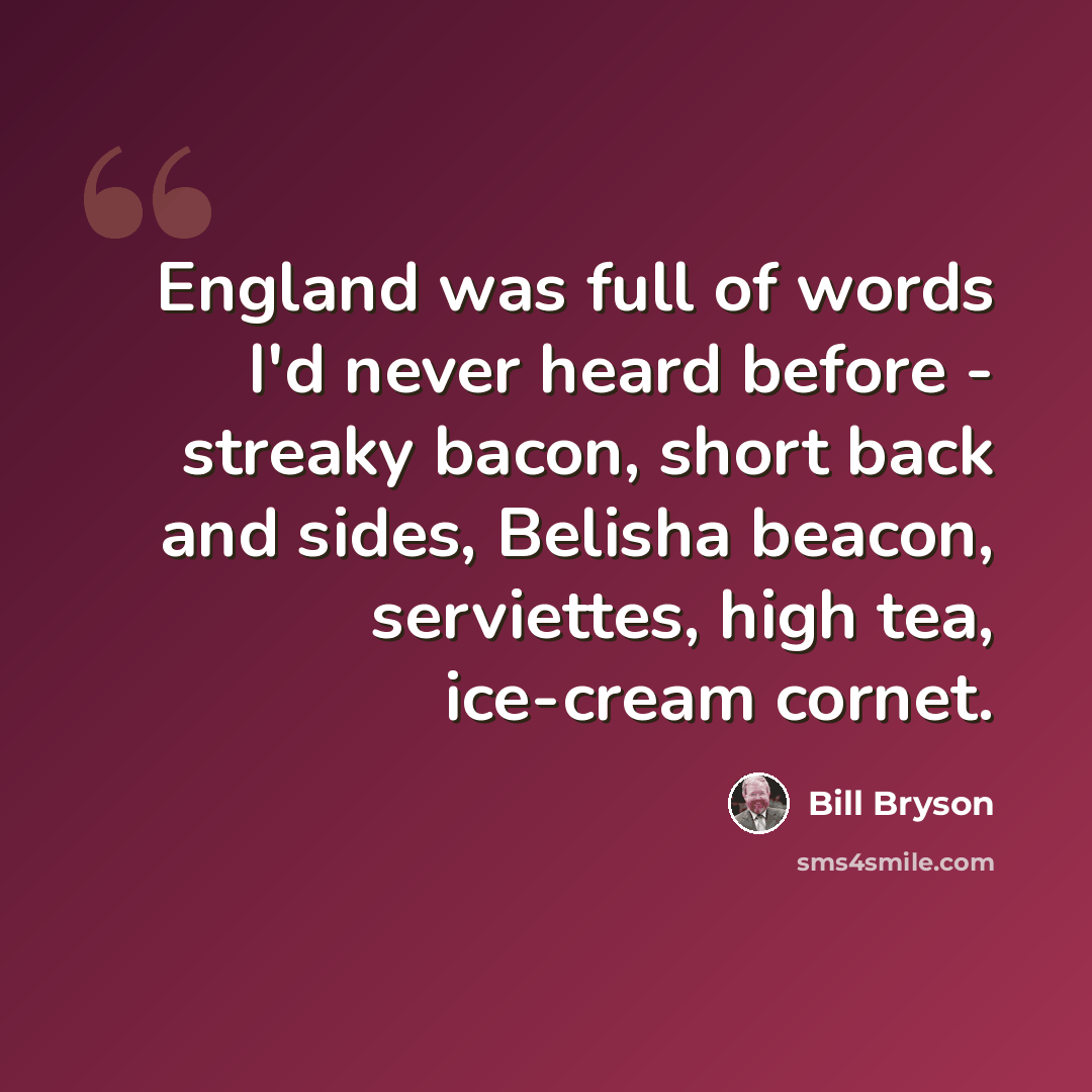 “England was full of words I'd never heard before - streaky bacon, short back and sides, Belisha beacon, serviettes, high tea, ice-cream cornet.” quote by Bill Bryson