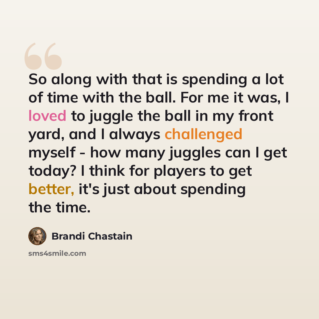 “So along with that is spending a lot of time with the ball. For me it was, I loved to juggle the ball in my front yard, and I always challenged myself - how many juggles can I get today? I think for players to get better, it's just about spending the time.” quote by Brandi Chastain