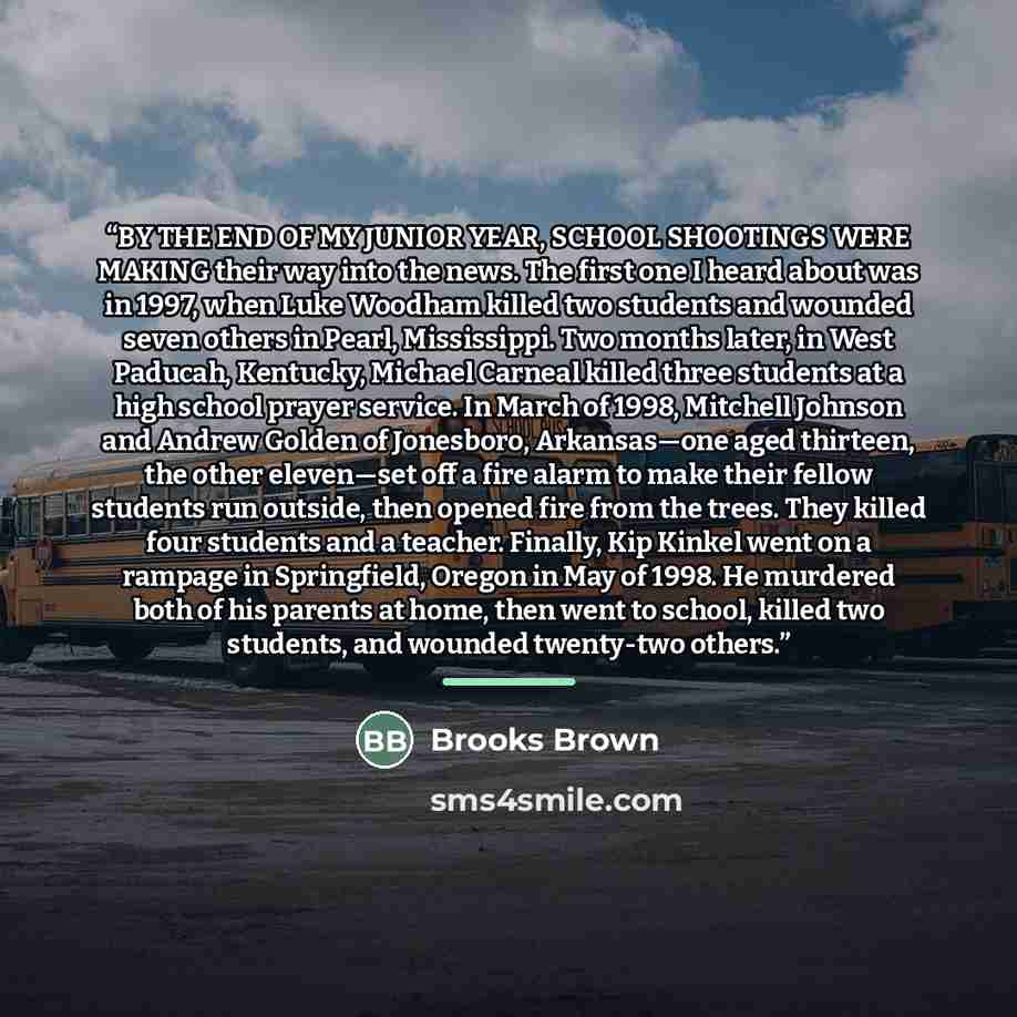 “BY THE END OF MY JUNIOR YEAR, SCHOOL SHOOTINGS WERE MAKING their way into the news. The first one I heard about was in 1997, when Luke Woodham killed two students and wounded seven others in Pearl, Mississippi. Two months later, in West Paducah, Kentucky, Michael Carneal killed three students at a…” quote by Brooks Brown