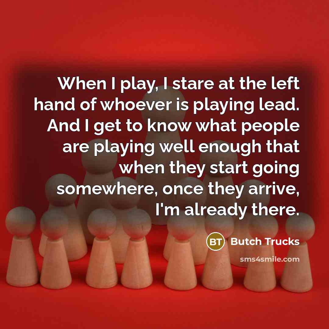“When I play, I stare at the left hand of whoever is playing lead. And I get to know what people are playing well enough that when they start going somewhere, once they arrive, I'm already there.” quote by Butch Trucks