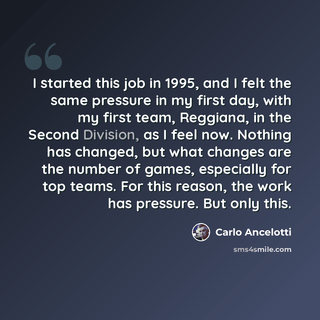 “I started this job in 1995, and I felt the same pressure in my first day, with my first team, Reggiana, in the Second Division, as I feel now. Nothing has changed, but what changes are the number of games, especially for top teams. For this reason, the work has pressure. But only this.” quote by Carlo Ancelotti