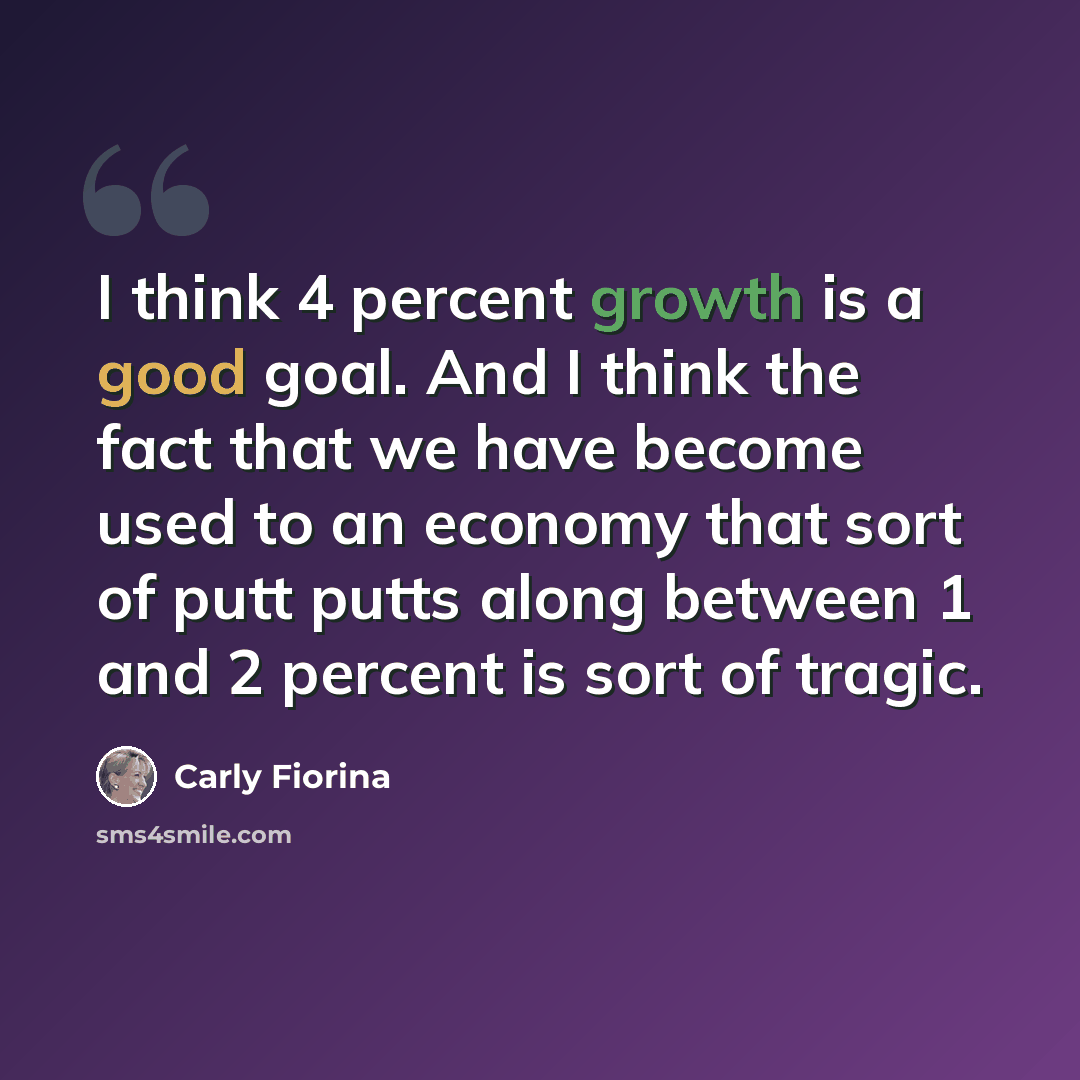 “I think 4 percent growth is a good goal. And I think the fact that we have become used to an economy that sort of putt putts along between 1 and 2 percent is sort of tragic.” quote by Carly Fiorina