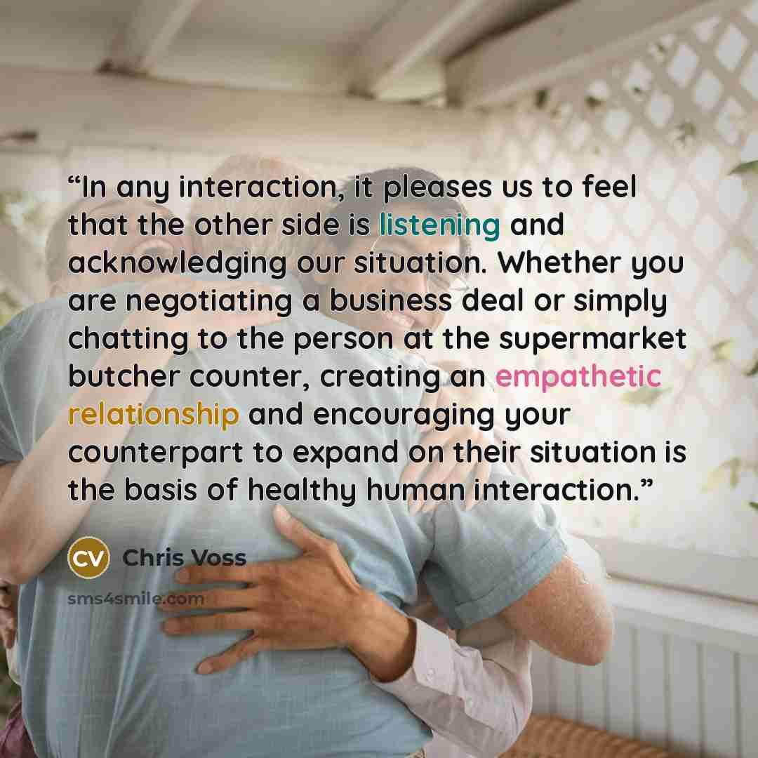 “In any interaction, it pleases us to feel that the other side is listening and acknowledging our situation. Whether you are negotiating a business deal or simply chatting to the person at the supermarket butcher counter, creating an empathetic relationship and encouraging your counterpart to…” quote by Chris Voss