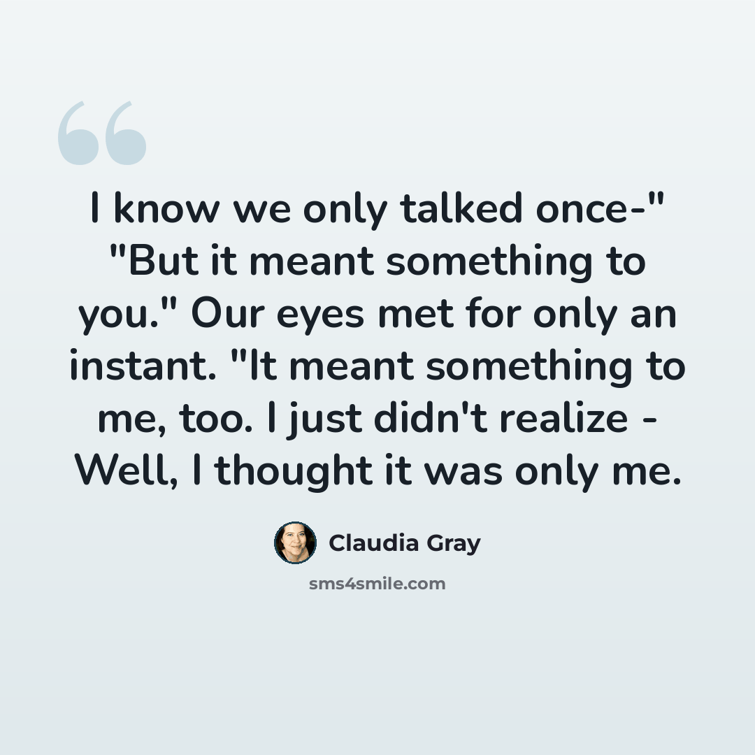 “I know we only talked once-" "But it meant something to you." Our eyes met for only an instant. "It meant something to me, too. I just didn't realize - Well, I thought it was only me.” quote by Claudia Gray