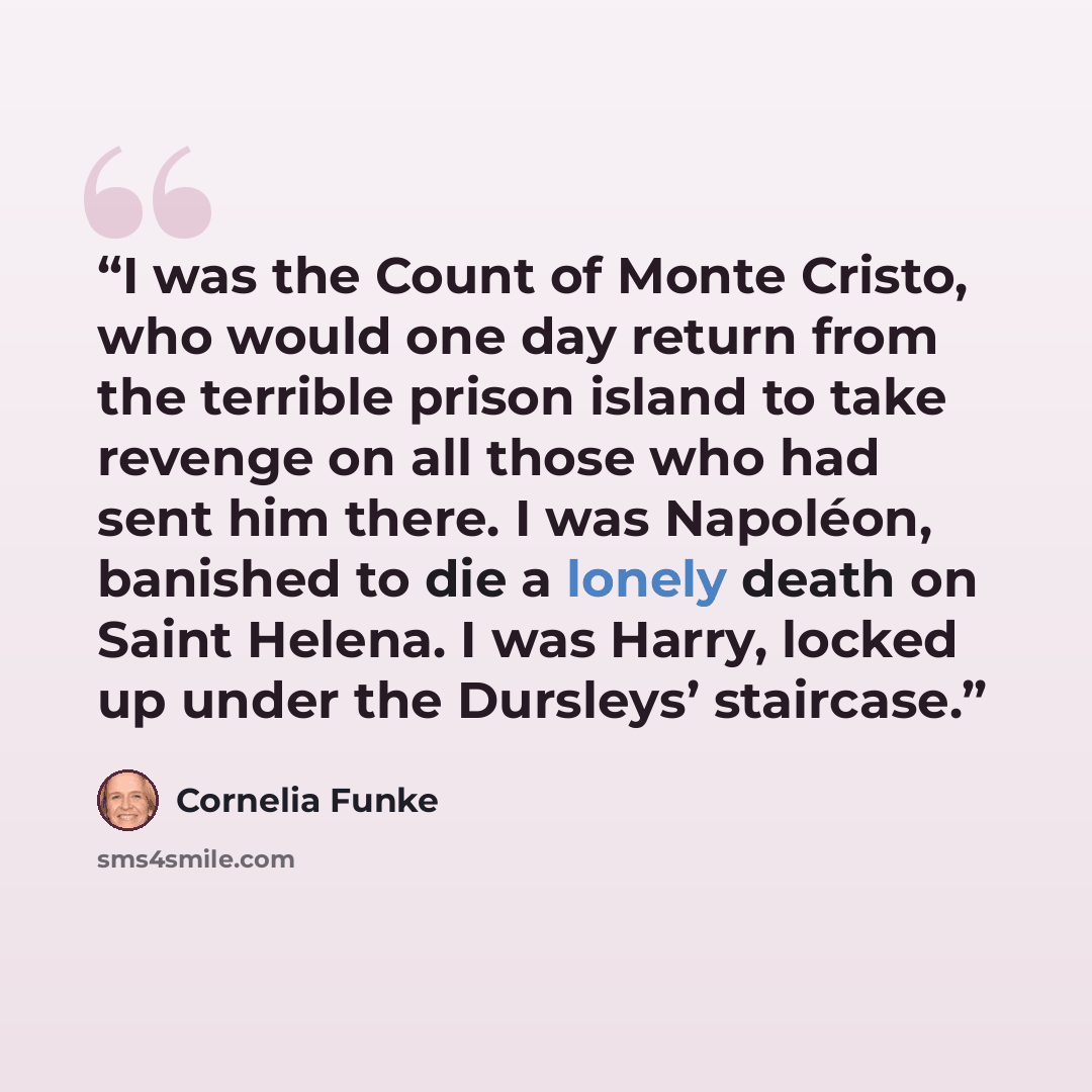 “I was the Count of Monte Cristo, who would one day return from the terrible prison island to take revenge on all those who had sent him there. I was Napoléon, banished to die a lonely death on Saint Helena. I was Harry, locked up under the Dursleys’ staircase.” quote by Cornelia Funke