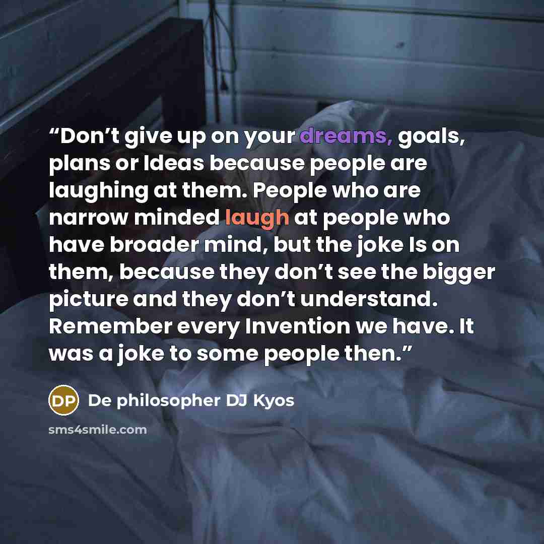 “Don’t give up on your dreams, goals, plans or Ideas because people are laughing at them. People who are narrow minded laugh at people who have broader mind, but the joke Is on them, because they don’t see the bigger picture and they don’t understand. Remember every Invention we have. It was a joke…” quote by De philosopher DJ Kyos