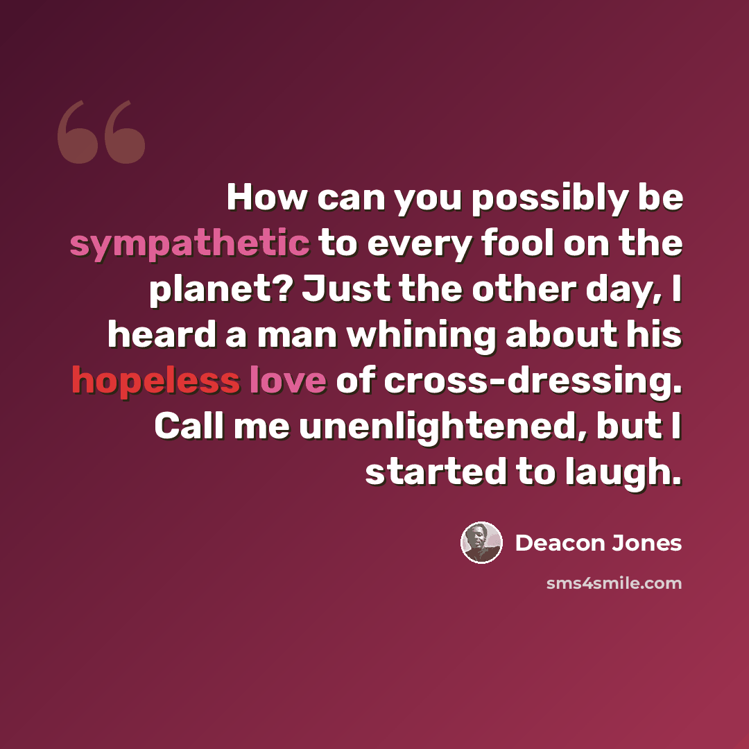 “How can you possibly be sympathetic to every fool on the planet? Just the other day, I heard a man whining about his hopeless love of cross-dressing. Call me unenlightened, but I started to laugh.” quote by Deacon Jones