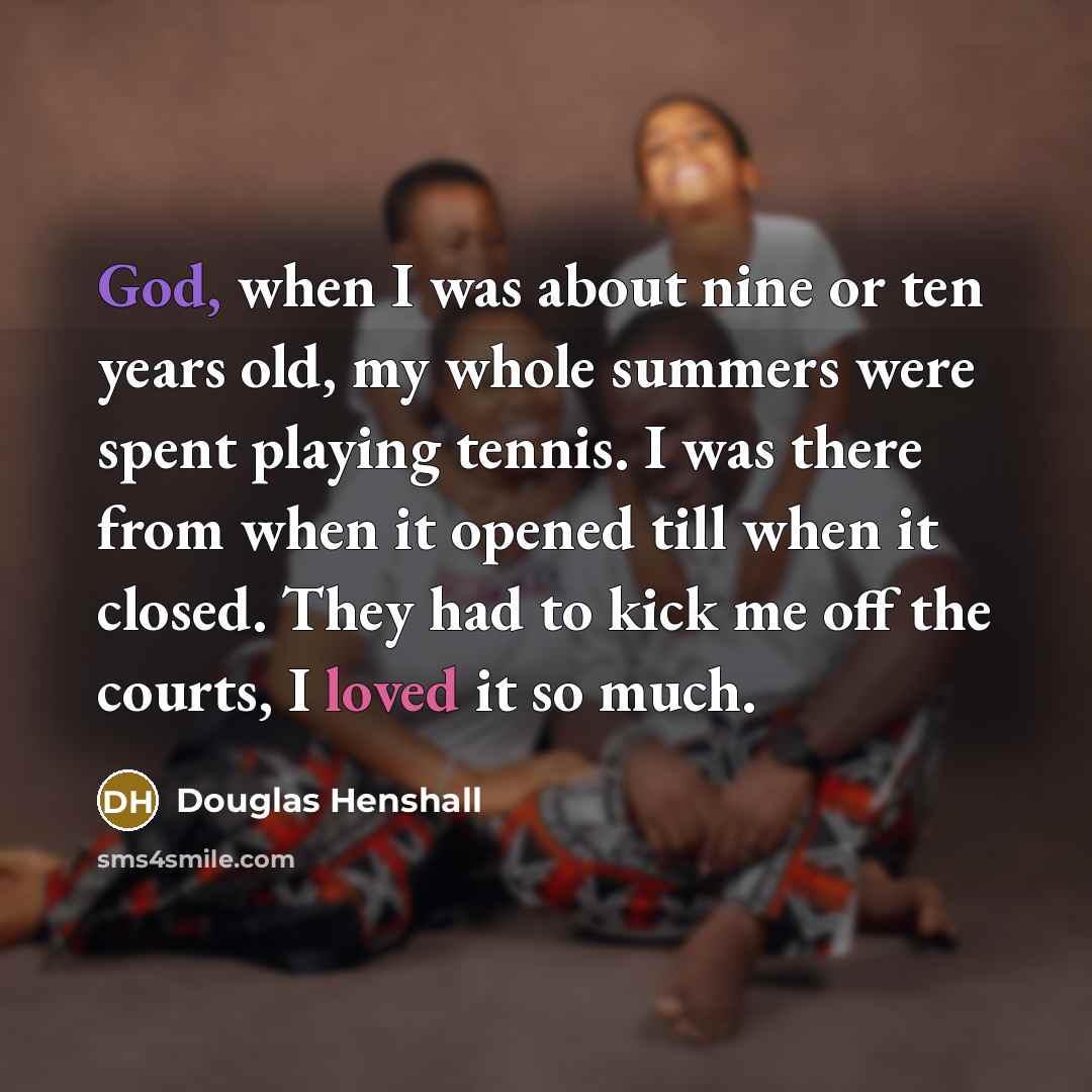 “God, when I was about nine or ten years old, my whole summers were spent playing tennis. I was there from when it opened till when it closed. They had to kick me off the courts, I loved it so much.” quote by Douglas Henshall