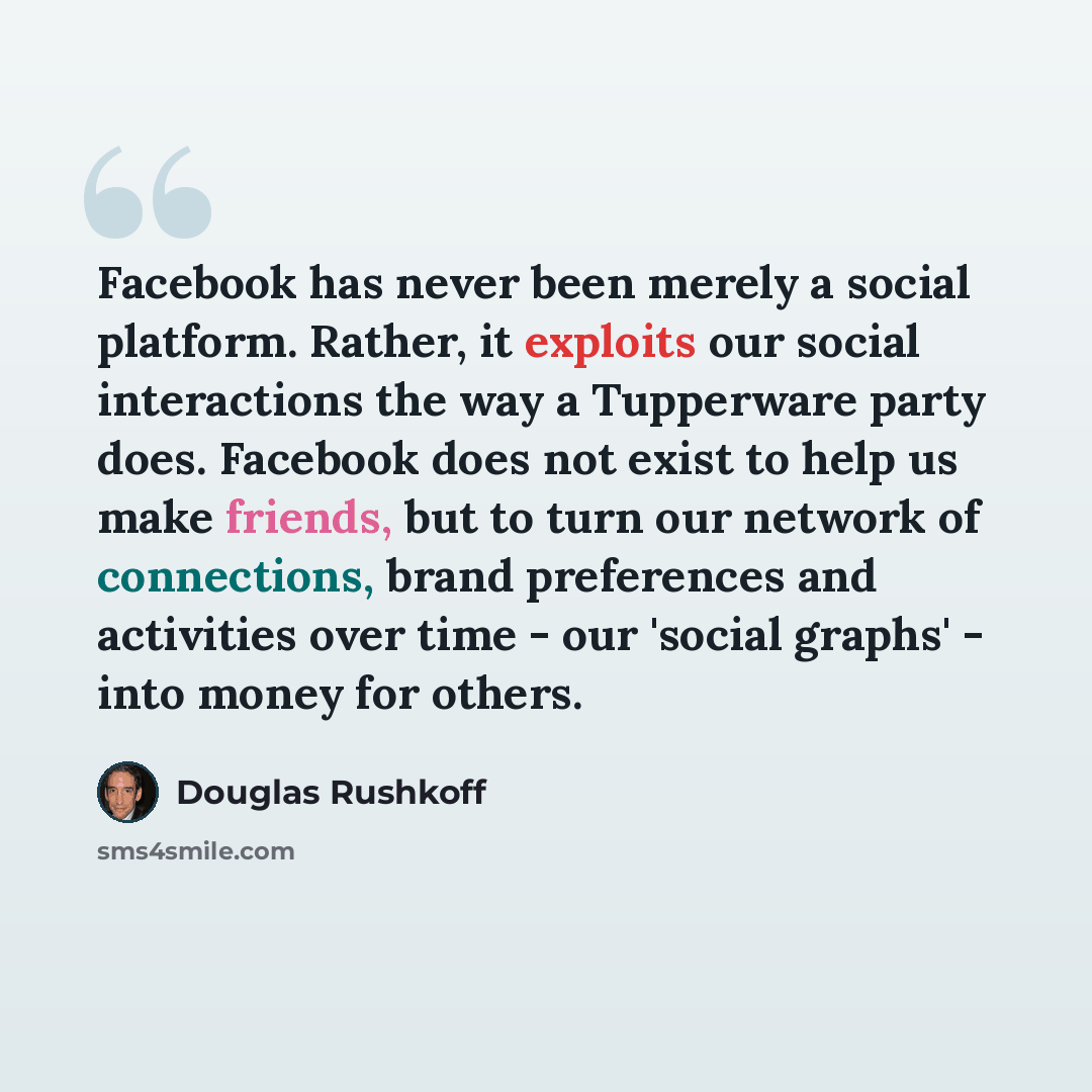 “Facebook has never been merely a social platform. Rather, it exploits our social interactions the way a Tupperware party does. Facebook does not exist to help us make friends, but to turn our network of connections, brand preferences and activities over time - our 'social graphs' - into money for…” quote by Douglas Rushkoff