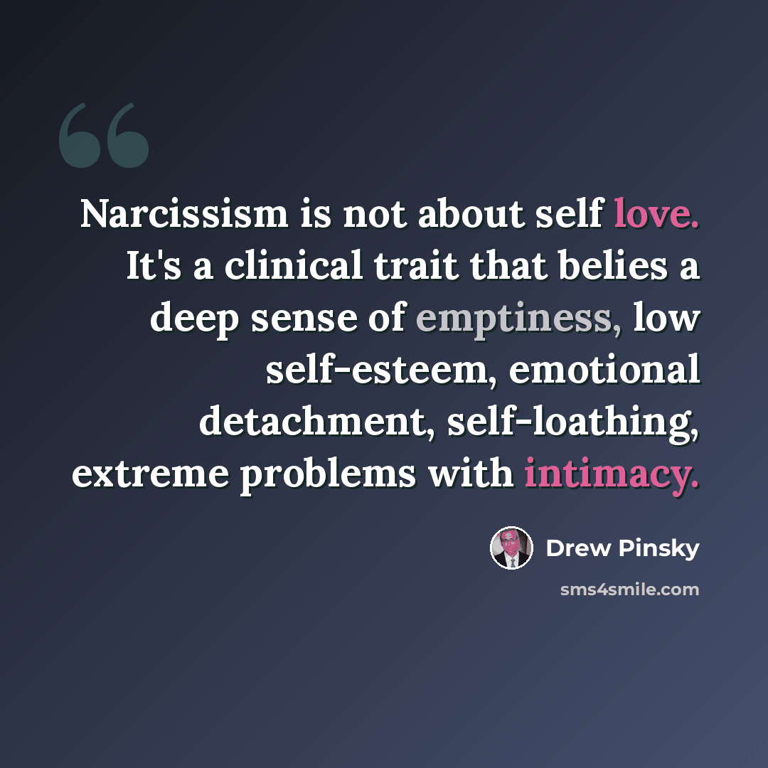 “Narcissism is not about self love. It's a clinical trait that belies a deep sense of emptiness, low self-esteem, emotional detachment, self-loathing, extreme problems with intimacy.” quote by Drew Pinsky