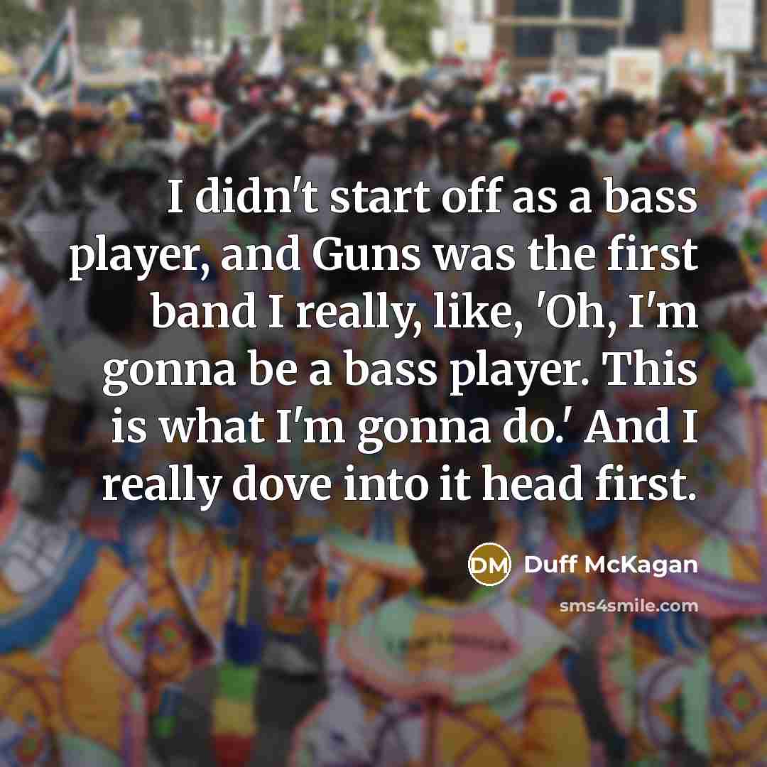 “I didn't start off as a bass player, and Guns was the first band I really, like, 'Oh, I'm gonna be a bass player. This is what I'm gonna do.' And I really dove into it head first.” quote by Duff McKagan