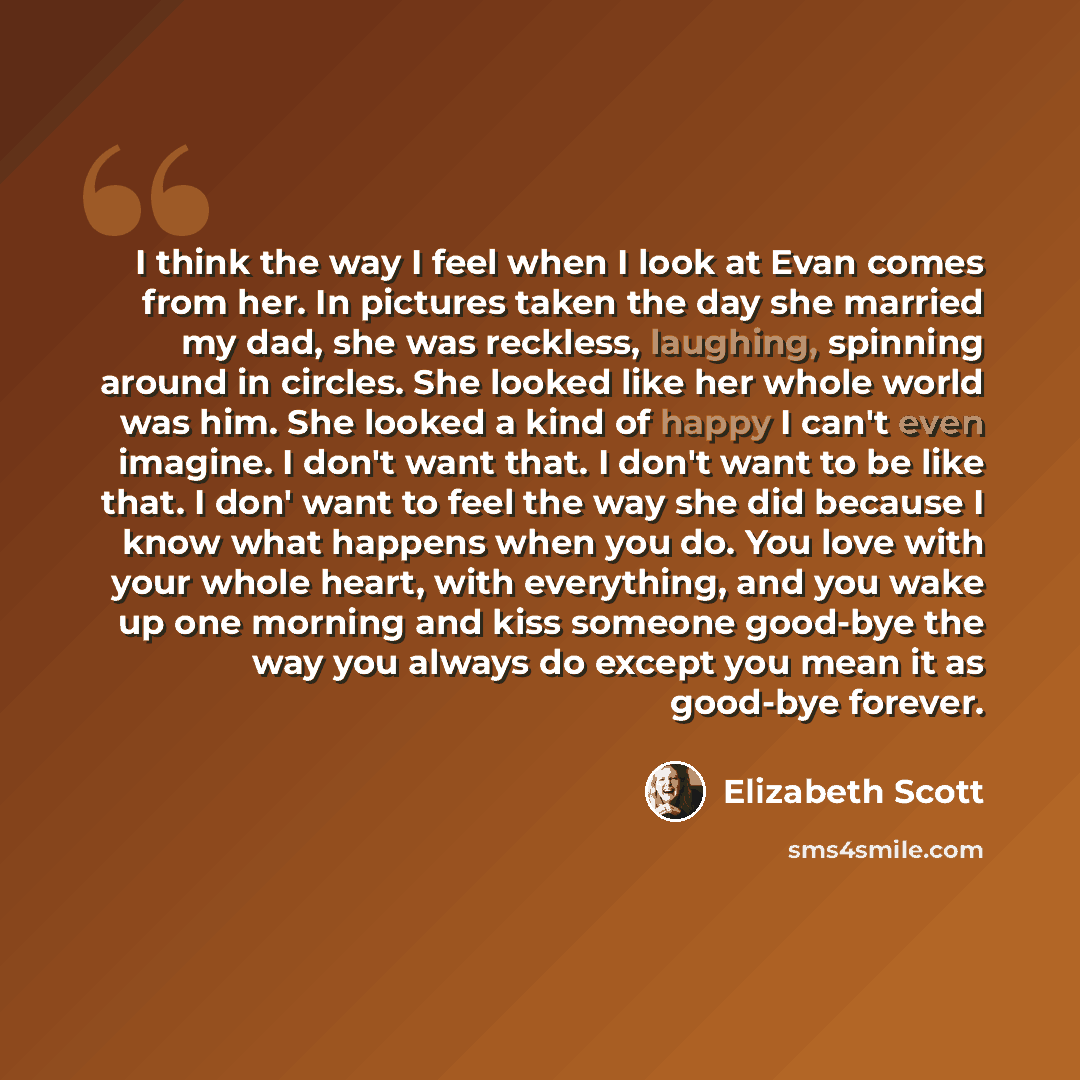 “I think the way I feel when I look at Evan comes from her. In pictures taken the day she married my dad, she was reckless, laughing, spinning around in circles. She looked like her whole world was him. She looked a kind of happy I can't even imagine. I don't want that. I don't want to be like…” quote by Elizabeth Scott