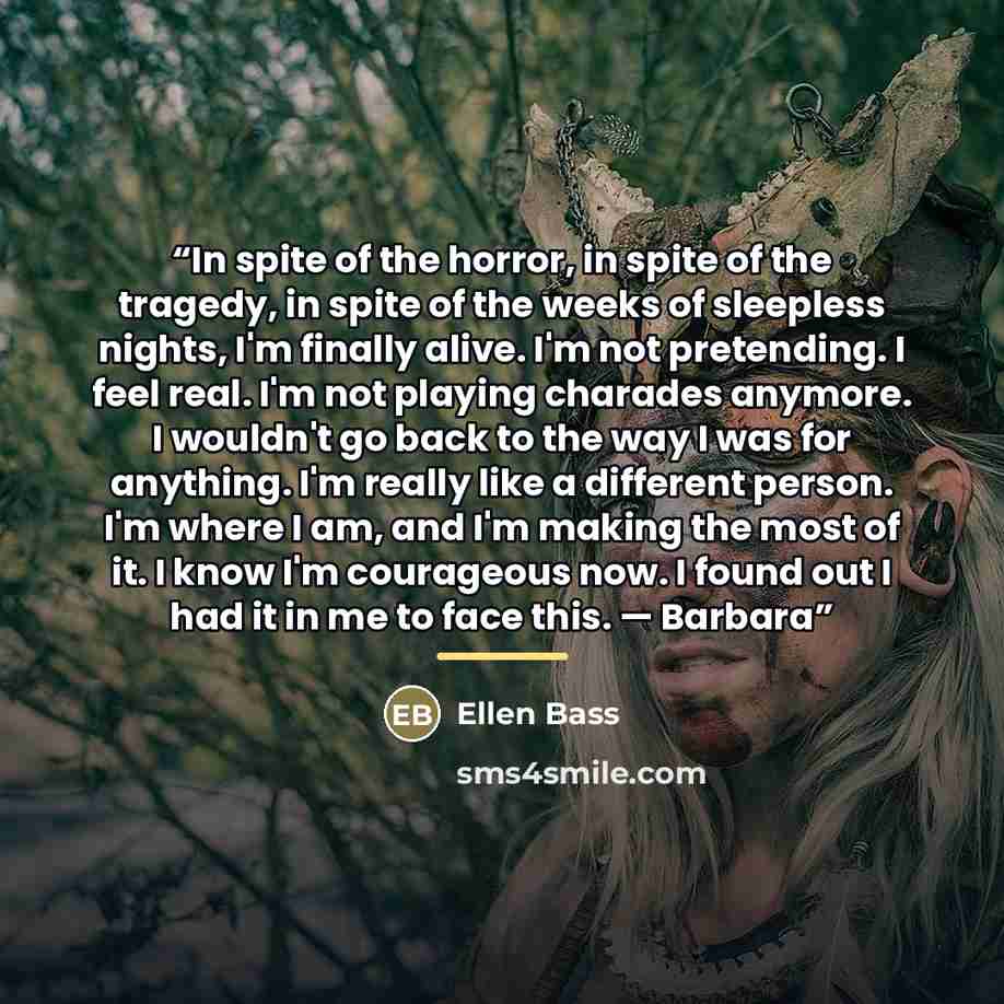 “In spite of the horror, in spite of the tragedy, in spite of the weeks of sleepless nights, I'm finally alive. I'm not pretending. I feel real. I'm not playing charades anymore. I wouldn't go back to the way I was for anything. I'm really like a different person. I'm where I am, and I'm making the…” quote by Ellen Bass