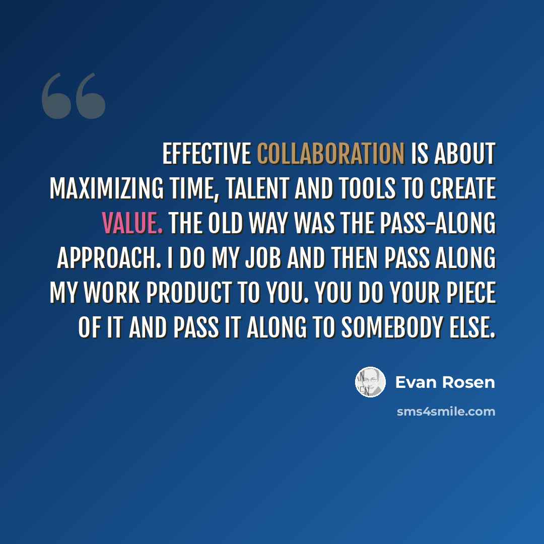 “Effective collaboration is about maximizing time, talent and tools to create value. The old way was the pass-along approach. I do my job and then pass along my work product to you. You do your piece of it and pass it along to somebody else.” quote by Evan Rosen