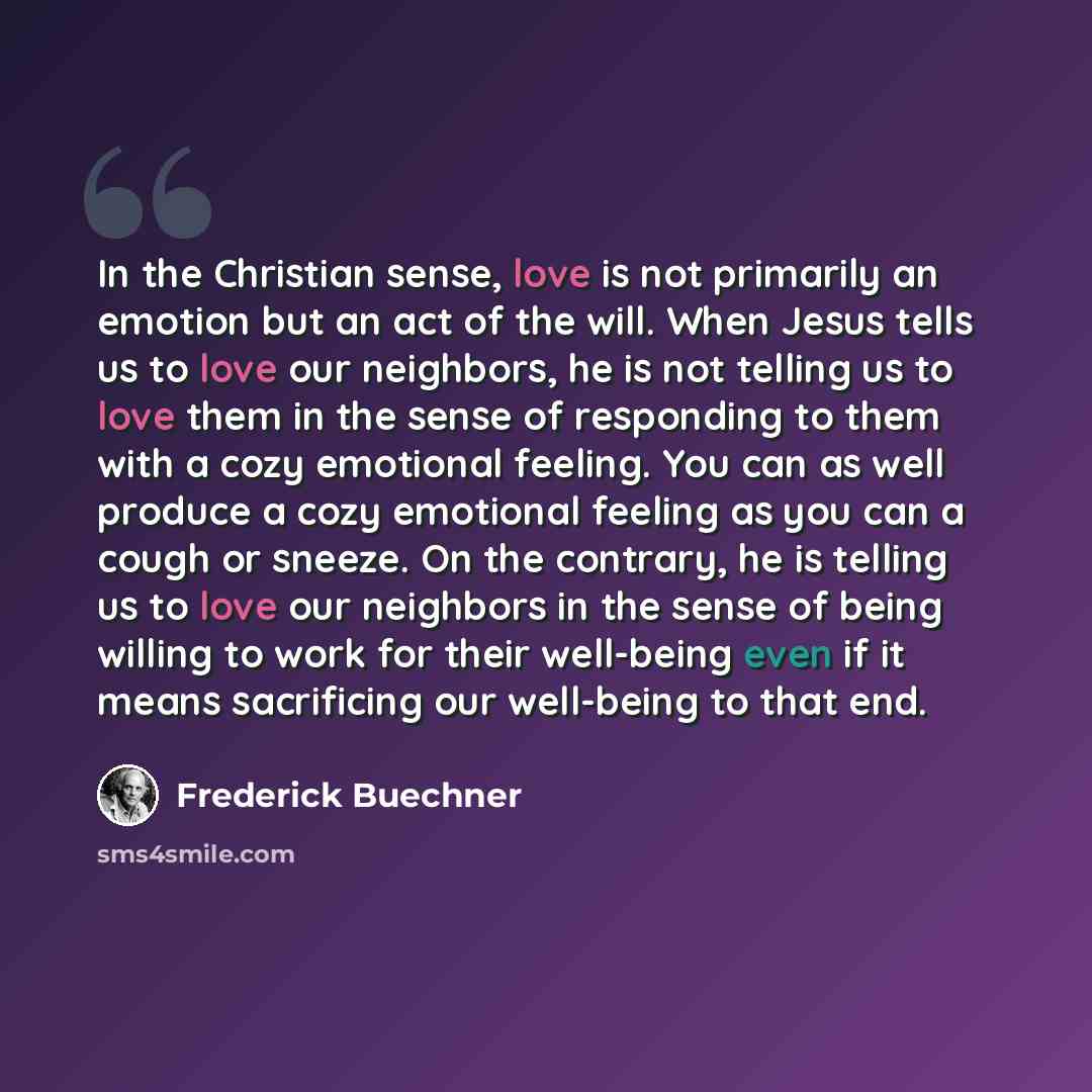 “In the Christian sense, love is not primarily an emotion but an act of the will. When Jesus tells us to love our neighbors, he is not telling us to love them in the sense of responding to them with a cozy emotional feeling. You can as well produce a cozy emotional feeling as you can a cough or…” quote by Frederick Buechner