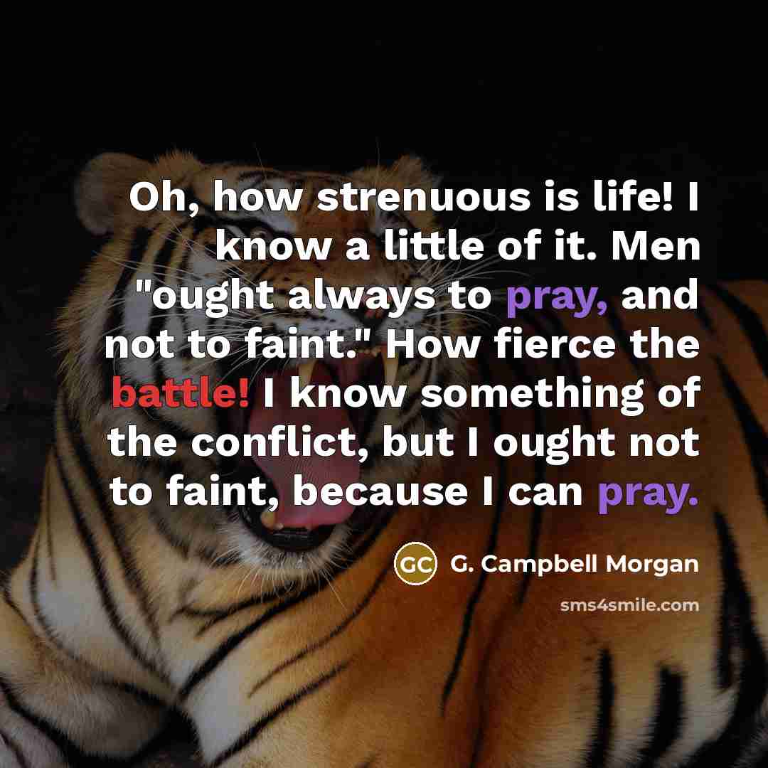 “Oh, how strenuous is life! I know a little of it. Men "ought always to pray, and not to faint." How fierce the battle! I know something of the conflict, but I ought not to faint, because I can pray.” quote by G. Campbell Morgan
