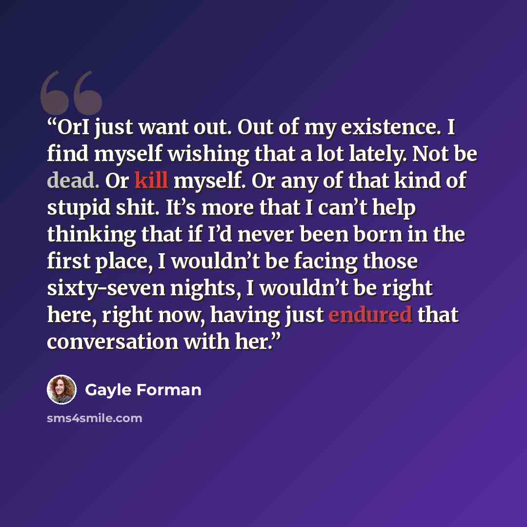 “OrI just want out. Out of my existence. I find myself wishing that a lot lately. Not be dead. Or kill myself. Or any of that kind of stupid shit. It’s more that I can’t help thinking that if I’d never been born in the first place, I wouldn’t be facing those sixty-seven nights, I wouldn’t be right…” quote by Gayle Forman