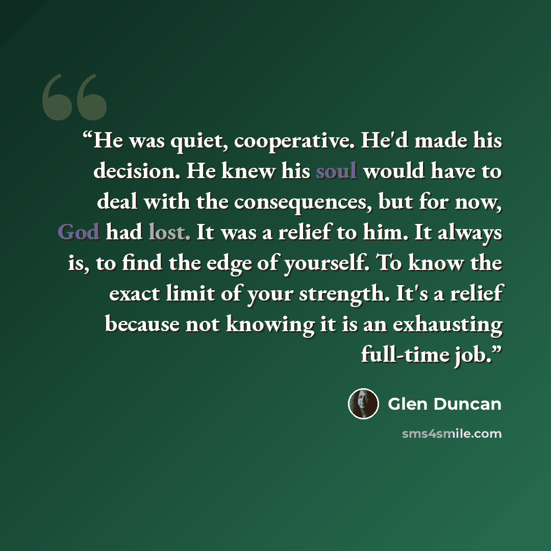 “He was quiet, cooperative. He'd made his decision. He knew his soul would have to deal with the consequences, but for now, God had lost. It was a relief to him. It always is, to find the edge of yourself. To know the exact limit of your strength. It's a relief because not knowing it is an…” quote by Glen Duncan
