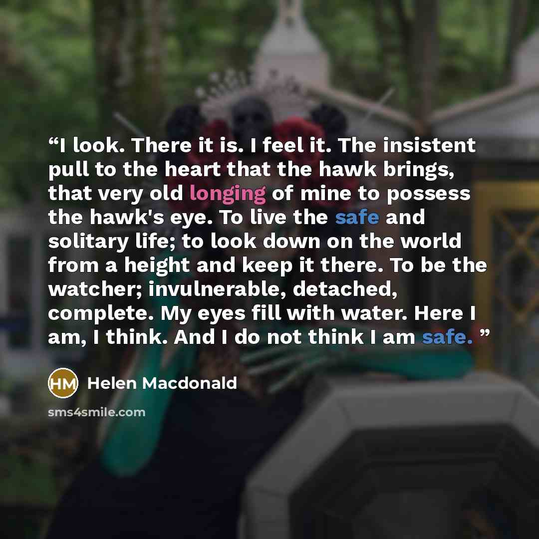 “I look. There it is. I feel it. The insistent pull to the heart that the hawk brings, that very old longing of mine to possess the hawk's eye. To live the safe and solitary life; to look down on the world from a height and keep it there. To be the watcher; invulnerable, detached, complete. My eyes…” quote by Helen MacDonald