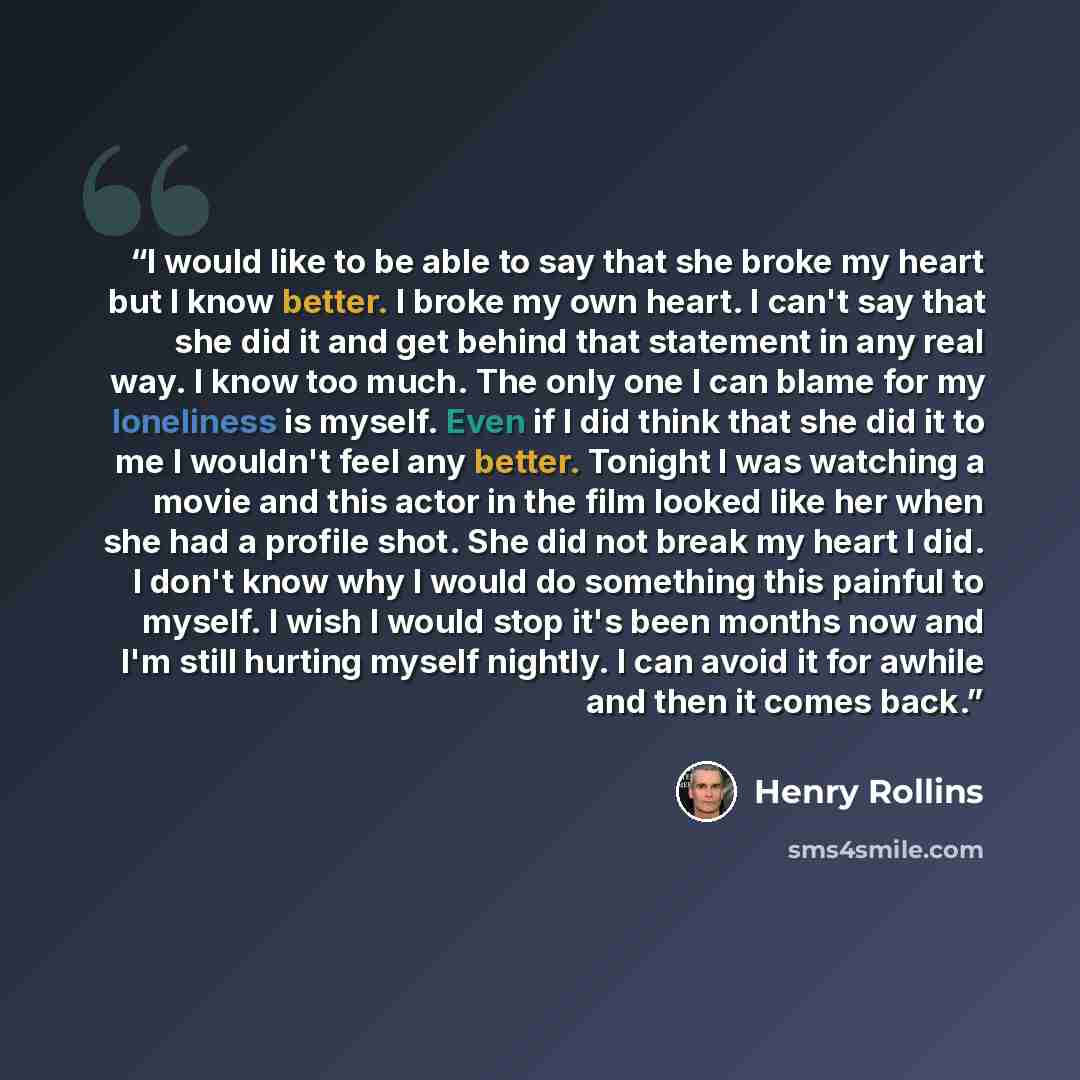 “I would like to be able to say that she broke my heart but I know better. I broke my own heart. I can't say that she did it and get behind that statement in any real way. I know too much. The only one I can blame for my loneliness is myself. Even if I did think that she did it to me I wouldn't…” quote by Henry Rollins