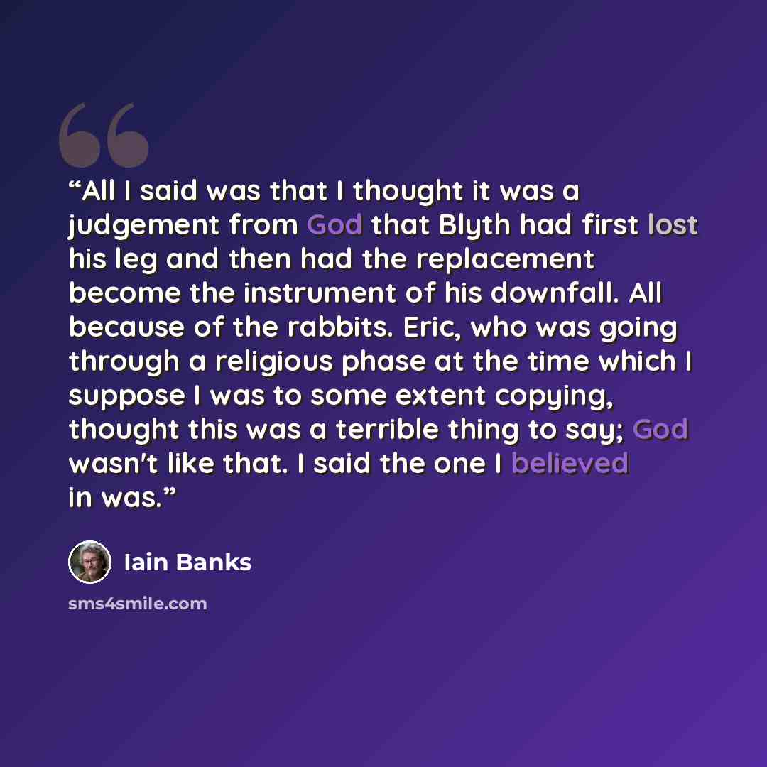 “All I said was that I thought it was a judgement from God that Blyth had first lost his leg and then had the replacement become the instrument of his downfall. All because of the rabbits. Eric, who was going through a religious phase at the time which I suppose I was to some extent copying…” quote by Iain Banks