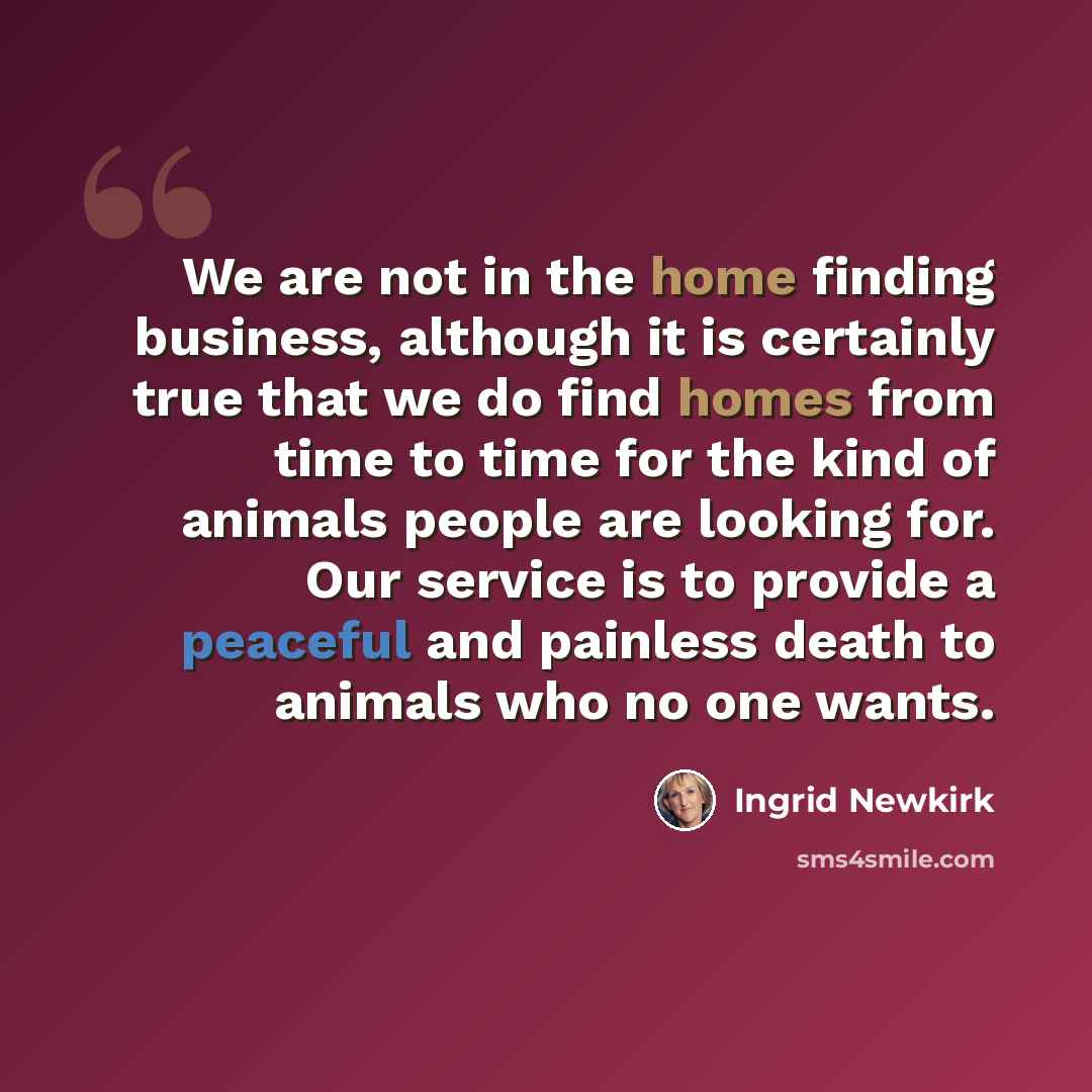 “We are not in the home finding business, although it is certainly true that we do find homes from time to time for the kind of animals people are looking for. Our service is to provide a peaceful and painless death to animals who no one wants.” quote by Ingrid Newkirk