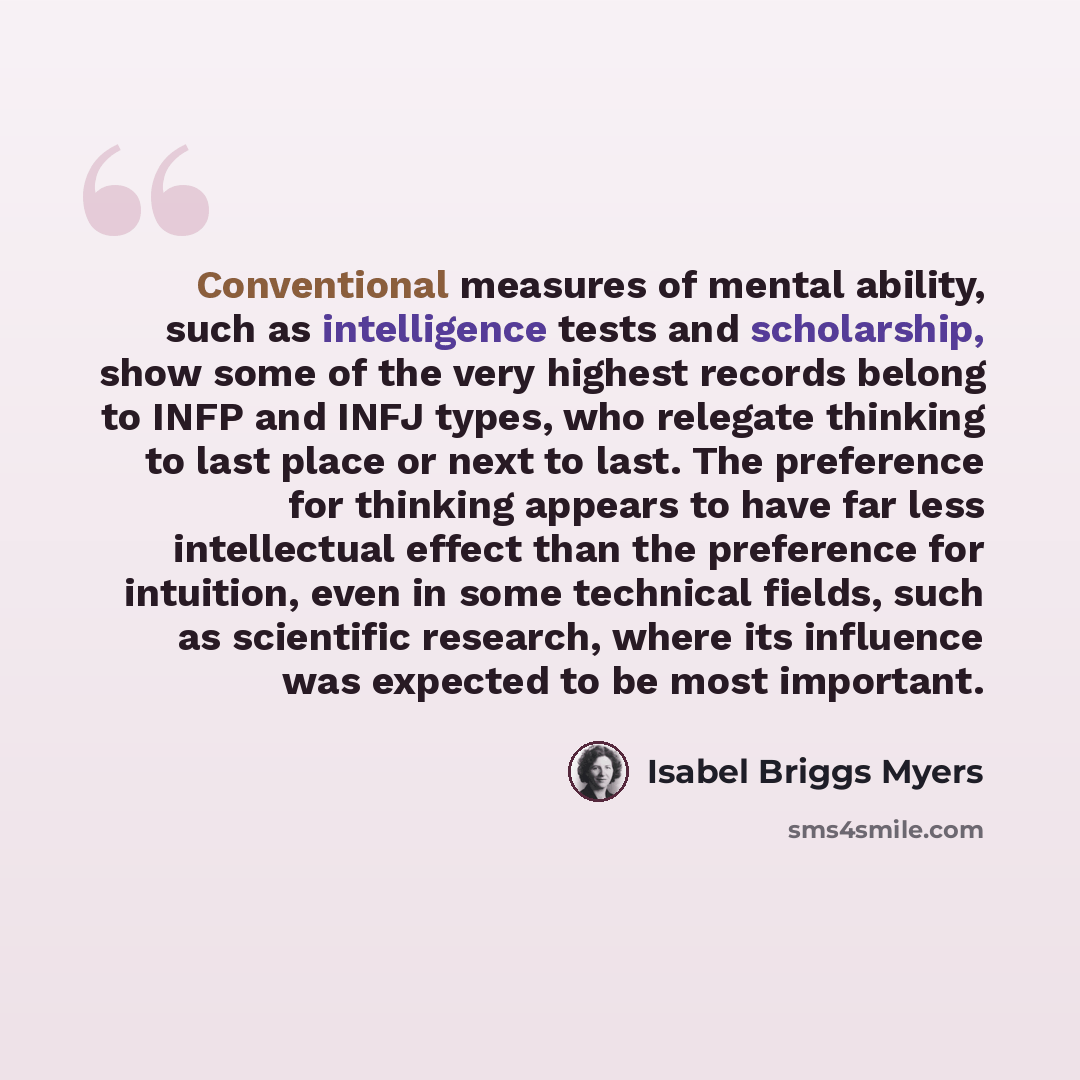 “Conventional measures of mental ability, such as intelligence tests and scholarship, show some of the very highest records belong to INFP and INFJ types, who relegate thinking to last place or next to last. The preference for thinking appears to have far less intellectual effect than the…” quote by Isabel Briggs Myers