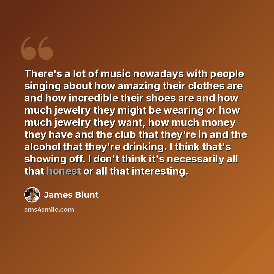 “There's a lot of music nowadays with people singing about how amazing their clothes are and how incredible their shoes are and how much jewelry they might be wearing or how much jewelry they want, how much money they have and the club that they're in and the alcohol that they're drinking. I think…” quote by James Blunt