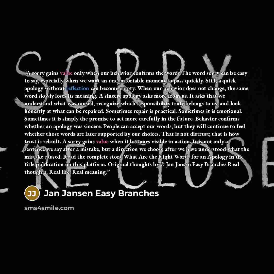 “A sorry gains value only when our behavior confirms the words The word sorry can be easy to say, especially when we want an uncomfortable moment to pass quickly. Still, a quick apology without reflection can become empty. When our behavior does not change, the same word slowly loses its meaning. A…” quote by Jan Jansen Easy Branches