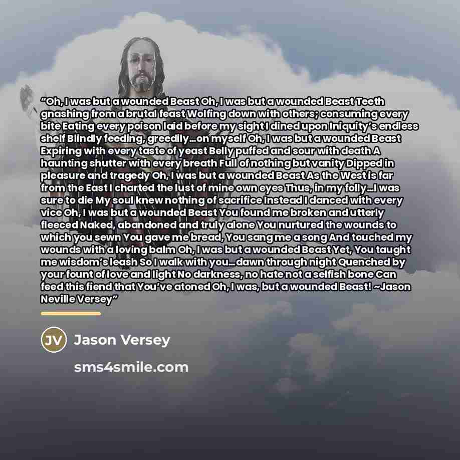 “Oh, I was but a wounded Beast Oh, I was but a wounded Beast Teeth gnashing from a brutal feast Wolfing down with others; consuming every bite Eating every poison laid before my sight I dined upon Iniquity’s endless shelf Blindly feeding, greedily…on myself Oh, I was but a wounded Beast Expiring…” quote by Jason Versey